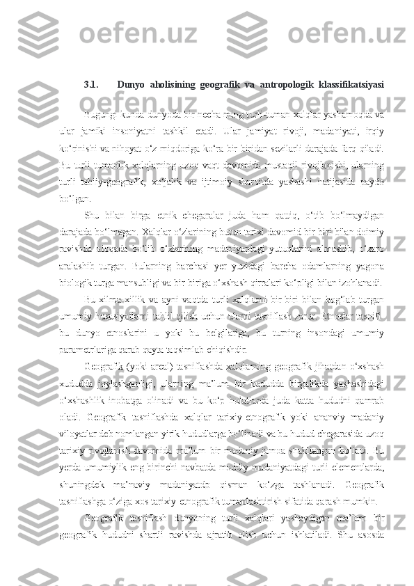 3.1. Dunyo   aholisining   geografik   va   antropologik   klassifikatsiyasi
Bugungi kunda dunyoda bir necha ming turli-tuman xalqlar yashamoqda va
ular   jamiki   insoniyatni   tashkil   etadi.   Ular   jamiyat   rivoji,   madaniyati,   irqiy
ko‘rinishi va nihoyat o‘z miqdoriga ko‘ra bir biridan sezilarli darajada farq qiladi.
Bu   turli   tumanlik   xalqlarning  uzoq   vaqt   davomida   mustaqil   rivojlanishi,   ularning
turli   tabiiy-geografik,   xo‘jalik   va   ijtimoiy   sharoitda   yashashi   natijasida   paydo
bo‘lgan.
Shu   bilan   birga   etnik   chegaralar   juda   ham   qattiq,   o‘tib   bo‘lmaydigan
darajada bo‘lmagan. Xalqlar o‘zlarining butun tarixi davomid bir-biri bilan doimiy
ravishda   aloqada   bo‘lib   o‘zlarining   madaniyatdagi   yutuqlarini   almashib,   o‘zaro
aralashib   turgan.   Bularning   barchasi   yer   yuzidagi   barcha   odamlarning   yagona
biologik turga mansubligi va bir-biriga o‘xshash qirralari ko‘pligi bilan izohlanadi.
Bu   xilma-xillik   va   ayni   vaqtda   turli   xalqlarni   bir-biri   bilan   bog‘lab   turgan
umumiy hususiyatlarni  tahlil qilish uchun ularni tasniflash zarur. Etnoslar tasnifi-
bu   dunyo   etnoslarini   u   yoki   bu   belgilariga,   bu   turning   insondagi   umumiy
parametrlariga qarab qayta taqsimlab chiqishdir.
Geografik  (yoki   areal)  tasniflashda  xalqlarning  geografik  jihatdan  o‘xshash
xududda   joylashganligi,   ularning   ma’lum   bir   hududda   birgalikda   yashashidagi
o‘xshashlik   inobatga   olinadi   va   bu   ko‘p   holatlarda   juda   katta   hududni   qamrab
oladi.   Geografik   tasniflashda   xalqlar   tarixiy-etnografik   yoki   ananviy   madaniy
viloyatlar deb nomlangan yirik hududlarga bo‘linadi va bu hudud chegarasida uzoq
tarixiy   rivojlanish   davomida   ma’lum   bir   madaniy   jamoa   shakllangan   bo‘ladi.   Bu
yerda umumiylik eng birinchi navbatda moddiy madaniyatdagi turli elementlarda,
shuningdek   ma’naviy   madaniyatdp   qisman   ko‘zga   tashlanadi.   Geografik
tasniflashga o‘ziga xos tarixiy-etnografik tumanlashtirish sifatida qarash mumkin.
Geografik   tasniflash   dunyoning   turli   xalqlari   yashaydigan   ma’lum   bir
geografik   hududni   shartli   ravishda   ajratib   olish   uchun   ishlatiladi.   Shu   asosda 