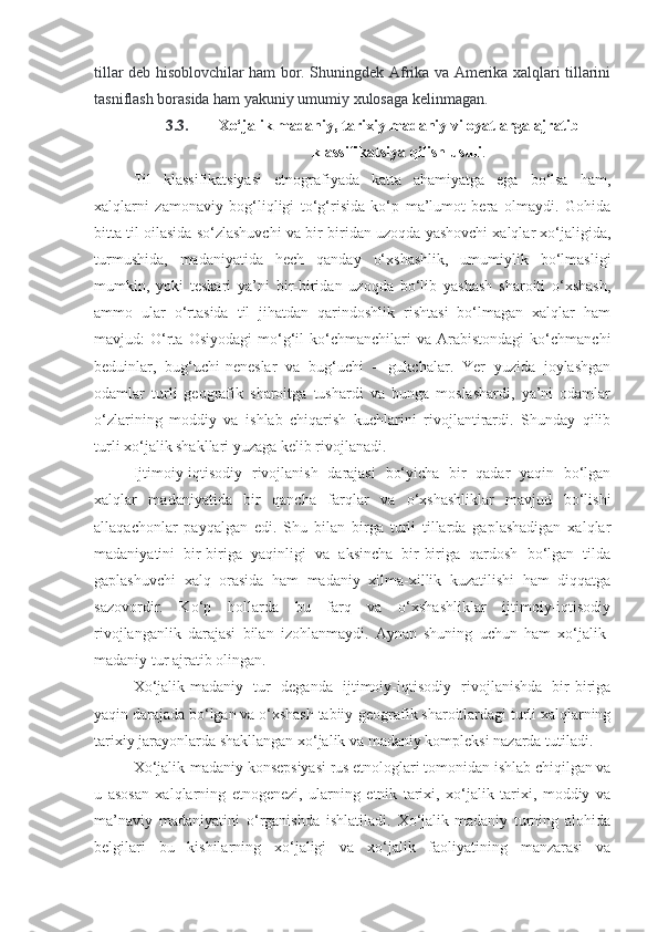 tillar deb hisoblovchilar ham bor. Shuningdek Afrika va Amerika xalqlari tillarini
tasniflash borasida ham yakuniy umumiy xulosaga kelinmagan.
3.3. Xo‘jalik madaniy, tarixiy madaniy viloyatlarga ajratib
klassifikatsiya qilish usuli .
Til   klassifikatsiyasi   etnografiyada   katta   ahamiyatga   ega   bo‘lsa   ham,
xalqlarni   zamonaviy   bog‘liqligi   to‘g‘risida   ko‘p   ma’lumot   bera   olmaydi.   Gohida
bitta til oilasida so‘zlashuvchi va bir-biridan uzoqda yashovchi xalqlar xo‘jaligida,
turmushida,   madaniyatida   hech   qanday   o‘xshashlik,   umumiylik   bo‘lmasligi
mumkin,   yoki   teskari   ya’ni   bir-biridan   uzoqda   bo‘lib   yashash   sharoiti   o‘xshash,
ammo   ular   o‘rtasida   til   jihatdan   qarindoshlik   rishtasi   bo‘lmagan   xalqlar   ham
mavjud:   O‘rta   Osiyodagi   mo‘g‘il   ko‘chmanchilari   va  Arabistondagi   ko‘chmanchi
beduinlar,   bug‘uchi-neneslar   va   bug‘uchi   –   gukchalar.   Yer   yuzida   joylashgan
odamlar   turli   geografik   sharoitga   tushardi   va   bunga   moslashardi,   ya’ni   odamlar
o‘zlarining   moddiy   va   ishlab   chiqarish   kuchlarini   rivojlantirardi.   Shunday   qilib
turli xo‘jalik shakllari yuzaga kelib rivojlanadi.
Ijtimoiy-iqtisodiy   rivojlanish   darajasi   bo‘yicha   bir   qadar   yaqin   bo‘lgan
xalqlar   madaniyatida   bir   qancha   farqlar   va   o‘xshashliklar   mavjud   bo‘lishi
allaqachonlar   payqalgan   edi.   Shu   bilan   birga   turli   tillarda   gaplashadigan   xalqlar
madaniyatini   bir-biriga   yaqinligi   va   aksincha   bir-biriga   qardosh   bo‘lgan   tilda
gaplashuvchi   xalq   orasida   ham   madaniy   xilma-xillik   kuzatilishi   ham   diqqatga
sazovordir.   Ko‘p   hollarda   bu   farq   va   o‘xshashliklar   ijtimoiy-iqtisodiy
rivojlanganlik   darajasi   bilan   izohlanmaydi.   Aynan   shuning   uchun   ham   xo‘jalik-
madaniy tur ajratib olingan.
Xo‘jalik-madaniy   tur   deganda   ijtimoiy-iqtisodiy   rivojlanishda   bir-biriga
yaqin darajada bo‘lgan va o‘xshash tabiiy-geografik sharoitlardagi turli xalqlarning
tarixiy jarayonlarda shakllangan xo‘jalik va madaniy kompleksi nazarda tutiladi.
Xo‘jalik-madaniy konsepsiyasi rus etnologlari tomonidan ishlab chiqilgan va
u   asosan   xalqlarning   etnogenezi,   ularning   etnik   tarixi,   xo‘jalik   tarixi,   moddiy   va
ma’naviy   madaniyatini   o‘rganishda   ishlatiladi.   Xo‘jalik-madaniy   turning   alohida
belgilari   bu   kishilarning   xo‘jaligi   va   xo‘jalik   faoliyatining   manzarasi   va 