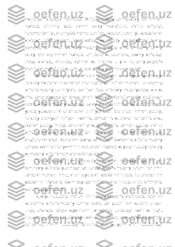 rivojlanganlik darajasi hisoblanadi. Xo‘jalik-madaniy turning asosiy farqi birinchi
navbatda   aholining   katta   qismini   asosiy   mashg‘uloti,   qishloq   xo‘jaligi,
hunarmandchiligi, shuningdek mehnat qurollari, ovqatlari, turar joyi, xarakatlanish
vositalari,   idish-tovoqlari,   kiyim-kechagi   va   moddiy   madaniyatning   boshqa
elementlaridan   iborat.   Ma’naviy   madaniyat   sohasida   xo‘jalik-madaniy   turning
asosiy   farqi   eng   birinchi   navbatda   urf-odatlar   va   udumlarda,   tasviriy   san’atdagi
o‘ziga   xoslikda,   e’tiqodda,   sig‘inish   va   folklorda   u   yoki   bu   tabiiy-geografik
sharoitdagi mashg‘uloti va turmush tarzi yanada yorqinroq aks etadi.
Xo‘jalik-madaniy   turning   miqdori   cheklangan   va   jamiyatning   ijtimoiy-
iqtisodiy rivojlanish bosqinchlari  bilan bog‘langan bo‘lishi  mumkin. Etnoslarning
xo‘jalik-madaniy   tur   bo‘yicha   tasniflash   faqat   an’anaviy   madaniyatlarga   xos   va
o‘rta   asrlar   chegarasidan   chetga   chiqib   ketmaydi.   Kapitalizmgacha   shakllangan
barcha   xo‘jalik-madaniy   turlar   uch   asosiy   guruhga   bo‘linadi   va   ular   bir-biridan
yanada   yuksakroq   ishlab   chiqarish   qobiliyati   bilan   farq   qiladi.   Birinchi   guruhga
iqtisodiy   ahamiyatili   bo‘lgan     ovchilik,   termachilik   va   qisman   baliqchilik   kirsa,
ikkinchi guruhga-motiga dehqonchiligi va chorvachilik; uchinchi guruhga-qishloq
xo‘jaligi   ishlarida   uy   xayvonlaridan   foydalangan   holda   dehqonchilik   bilan
shug‘ullanish kiradi. Kapitalizm davriga kelib o‘tgan davrlarning xo‘jalik-madaniy
turi asta-sekinlik bilan yemrilib boradi, shakli o‘zgaradi va yangi hududiy iqtisodiy
va madaniy-xo‘jalik majmualar tarkibiga kiradi.
Turli   darajadagi   ijtimoiy-iqtisodiy   rivojlanish   bosqichiga   ega   bo‘lgan
zamonaviy   xalqlarda   yuqoridagi   uch   turdagi   xo‘jalik-madaniy   turlarni   har   birini
uchratish   mumkin.   Biroq,   shuni   qayd   etish   kerakki   bir   holatda   bu   turlardan   biri
yetakchi rol o‘ynashda davom etayotgan bo‘lsa, boshqa holatda qoldiq ko‘rinishda
saqlanib qolgan bo‘ladi.
Rossiya   hududdida   ma’lum   bir   hududiy-geografik   sharoitlarda   ba’zi   bir
xalqlarning   xo‘jalik-madaniy   turning   barcha   uch   guruhi   ham   saqlanib   qolgan.
Unga;   arktikada   dengiz   xayvonlarini   ovlovchilar,   tundradagi   ovchi   va   bug‘u
boquvchilar, o‘rmon hududlaridagi ovchi va baliqchilar, dengiz bo‘ylaridagi o‘troq
baliqchilar,   o‘rmon   hududidagi   dehqonlar,   cho‘l   va   yarim   cho‘l   hududlaridagi 