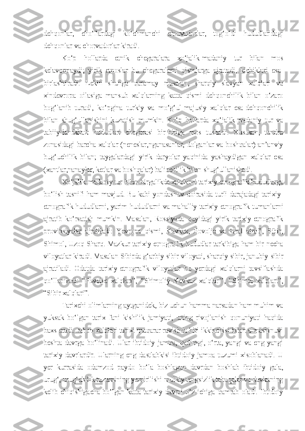 dehqonlar,   cho‘llardagi   ko‘chmanchi   chorvadorlar,   tog‘oldi   hududlaridagi
dehqonlar va chorvadorlar kiradi.
Ko‘p   hollarda   etnik   chegaralara   xo‘jalik-madaniy   tur   bilan   mos
kelavermaydi;   yirik   etnoslar   bu   chegaralarni   qismlarga   ajratadi,   kichiklari   esa-
birlashtiradi.   Lekin   shunga   qaramay   masalan,   sharqiy   slavyan   xalqlari   va
xindevropa   oilasiga   mansub   xalqlarning   katta   qismi   dehqonchilik   bilan   o‘zaro
bog‘lanib   turadi,   ko‘pgina   turkiy   va   mo‘g‘ul-majusiy   xalqlar   esa-dehqonchilik
bilan   shug‘ullanishini   kuzatish   mumkin.   Ko‘p   hollarda   xo‘jalik-madaniy   tur   va
tabiiy-landshaft   hududlari   chegarasi   bir-biriga   mos   tushadi.   Xususan,   tundra
zonasidagi barcha xalqlar (neneslar,nganasanlar, dolganlar va boshqalar) an’anviy
bug‘uchilik   bilan;   taygalardagi   yirik   daryolar   yaqinida   yashaydigan   xalqlar   esa
(xantlar,nanaylar, ketlar va boshqalar) baliqchilik bilan shug‘ullanishadi.
Xo‘jalik-madaniy tur bilan birgalikda xalqlarni tarixiy-etnografik hududlarga
bo‘lish  tasnifi  ham  mavjud. Bu kabi  yondashuv  doirasida  turli  darajadagi  tarixiy-
etnografik hududlarni, yarim hududlarni va mahalliy tarixiy-etnografik tumanlarni
ajratib   ko‘rsatish   mumkin.   Masalan,   Rossiyada   quyidagi   yirik   tarixiy-etnografik
provinsiyalar   ajratiladi:   Yevropa   qismi,   Kavkaz,   Povolje   va   Ural   atrofi,   Sibir,
Shimol, Uzoq Sharq. Mazkur  tarixiy-etnografik hududlar tarkibiga ham  bir necha
viloyatlar kiradi. Masalan Sibirda g‘arbiy sibir viloyati, sharqiy sibir, janubiy sibir
ajratiladi.   Odatda   tarixiy-etnografik   viloyatlar   bu   yerdagi   xalqlarni   tavsiflashda
qo‘llaniladi:   “Povolje   xalqlari”,   “Shimoliy   Kavkaz   xalqlari”,   “Shimol   xalqlari”,
“Sibir xalqlari”.
Tarixchi olimlarning aytganidek, biz uchun hamma narsadan ham muhim va
yuksak   bo‘lgan   tarix   fani   kishilik   jamiyati,   uning   rivojlanish   qonuniyati   haqida
baxs etadi. Jahon xalqlari tarixi muqarar ravishda biri ikkinchisi bilan almashinuvi
beshta   davrga   bo‘linadi.   Ular   ibtidoiy   jamoa,   qadimgi,   o‘rta,   yangi   va   eng   yangi
tarixiy   davrlardir.   Ularning   eng   dastlabkisi   ibtidoiy   jamoa   tuzumi   xisoblanadi.   U
yer   kurrasida   odamzod   paydo   bo‘la   boshlagan   davrdan   boshlab   ibtidoiy   gala,
urug‘, urug‘chilik tuzumining yemirilishi mulkiy tengsizlik tabaqalar va davlatning
kelib  chiqishigacha   bo‘lgan   katta   tarixiy   davrni   o‘z   ichiga   qamrab   oladi.  Ibtidoiy 