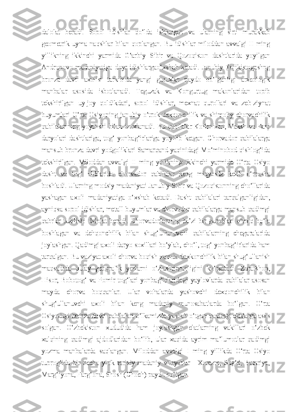 dalolat   beradi.   Sopol   idishlar   qo‘lda   ishlangan   va   ularning   sirti   murakkab
geometrik   uyma   naqshlar   bilan   qoplangan.   Bu   idishlar   miloddan   avvalgi   II   ming
yillikning   ikkinchi   yarmida   G‘arbiy   Sibir   va   Qozoqiston   dashtlarida   yoyilgan
Andronovo   madaniyatiga   doyr   idishlargao‘xshab   ketadi.   Janubiy   Tojikistogpshng
bronza   davri   axolisi   tarkibida   yangi   guruxlar   paydo   bo‘lganligi   arxeologik
manbalar   asosida   isbotlanadi.   Teguzak   va   Kongurtug   makonlaridan   topib
tekshirilgan   uy-joy   qoldikdari,   sopol   idishlar,   mexnat   qurollari   va   zeb-ziynat
buyumlari   O‘rta   Osiyoning   janubiy   o‘trok   dexqonchilik   va   shimoliy   chorvachilik
qabilalarining   yoyilishi   bilan   izoxlanadi.   Bu   qabilalar   Kofirnixon,   Vaxsh   va   Panj
daryolari   dashtlariga,   tog‘   yonbag‘irlariga   yoyilib   ketgan.   Chorvador   qabilalarga
mansub bronza davri yodgoliklari Samarqand yaqinidagi Mo‘minobod qishlog‘ida
tekshirilgan.   Miloddan   avvalgi   II   ming   yillikning   ikkinchi   yarmida   O‘rta   Osiyo
dasht   va   tog‘   oldilarida   chorvador   qabilalar   keng   miqyosda   kelib   o‘rnasha
boshladi. Ularning modsiy madaniyati Janubiy Sibir va Qozoqistonning cho‘llarida
yashagan   axoli   madaniyatiga   o‘xshab   ketadi.   Dasht   qabilalari   tarqalganligidan,
ayniqsa sopol idishlar, metall buyumlar va chorvador qabilalarga mansub qadimgi
qabrlar   tuzilishi   dalolat   beradi.   Chorvadorlarning   ba’zi   bir   guruhlari   o‘troq   bo‘la
boshlagan   va   dehqonchilik   bilan   shug‘ullanuvchi   qabilalarning   chegaralarida
joylashgan. Qadimgi axoli daryo soxillari bo‘ylab, cho‘l, tog‘ yonbag‘irlarida ham
tarqalgan. Bu vaziyat axoli chorva boqish xamda dexkonchilik bilan shug‘ullanish
maqsadida   qulay   geografik   yerlarni   o‘zlashtirganligini   ko‘rsatadi.   Zarafshon,
Hisor,   Bobotog‘   va   Pomir   tog‘lari   yonbag‘irlaridagi   yaylovlarda   qabilalar   asosan
mayda   chorva   boqqanlar.   Ular   vohalarda   yashovchi   dexqonchilik   bilan
shug‘ullanuvchi   axoli   bilan   keng   madaniy   munosabatlarda   bo‘lgan.   O‘rta
Osiyodagi bronza davri qabilalari o‘lkamizda yashab o‘tgan qadimgi elatlarga asos
solgan.   O‘zbekiston   xududida   ham   joylashgan   elatlarning   vakillari   o‘zbek
xalqining   qadimgi   ajdodlaridan   bo‘lib,   ular   xaqida   ayrim   ma’lumotlar   qadimgi
yozma   manbalarda   saqlangan.   Miloddan   avvalgi   I   ming   yillikda   O‘rta   Osiyo
tuprog‘ida   bir   necha   yirik   tarixiy-madaniy   viloyatlar   -   Xorazm,   Sug‘d,   Baqtriya,
Marg‘iyona, Farg‘ona, Shosh (Choch) paydo bo‘lgan . 