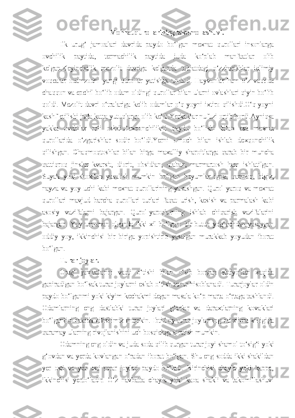 Mehnat qurollarining takomollashuvi.
Ilk   urug‘   jamoalari   davrida   paydo   bo‘lgan   mexnat   qurollari   insonlarga
ovchilik   paytida,   termachilik   paytida   juda   ko‘plab   manfaatlar   olib
kelgan.Keyinchalik   mezolit   davriga   kelganda   tabiatdagi   o‘zzharishlar   iqlimiy
voqealar   odamzodni   yangi   qurollar   yatishga   undadi.   Hayvonlar   ham   o‘z   vaqtida
chaqqon va epchil bo‘lib odam oldingi qurollar bilan ularni ovlashlari qiyin bo‘lib
qoldi.   Mezolit   davri   o‘tralariga   kelib   odamlar   o‘q-yoyni   ixtiro   qilishdi.O‘q-yoyni
kashf etilishi juda katta yutuqlarga olib keldi.Yerkaklar nufuzi ortib bordi.Ayniqsa
yakka   ovchilar   roli   oshdi.Dexqonchilikni   paydo   bo‘lishi   bilan   esa   mexnat
qurollarida   o‘zgarishlar   sodir   bo‘ldi.Yerni   omoch   bilan   ishlab   dexqonchilik
qilishgan.   Chaqmoqtoshlar   bilan   birga   maxalliy   sharoitlarga   qarab   bir   muncha
qattiqroq   jinslar   kvarsit,   diorit,   obsidian,   diabaz,   marmartosh   ham   ishlatilgan.
Suyak   yoki   shoxdan   yasalish   mumkin   bo‘lgan   buyumlar   igna,   qarmoq,   bigiz,
nayza   va   yoy   uchi   kabi   mexnat   qurollarining   yasashgan.   Qurol   yaroq   va   mexnat
qurollari   mavjud   barcha   qurollari   turlari   faqat   urish,   kesish   va   parmalash   kabi
asosiy   vazifalarni   bajargan.   Qurol-yaroqlarning   ishlab   chiqarish   vazifalarini
bajargan. Yoy  umuman olganda  ikki  xil   bo‘lgan:   bir   butun yog‘ochdan  yasaygan
oddiy   yoy,   ikkinchisi   bir   biriga   yopishtirib   yasalgan   murakkab   yoyudan   iborat
bo‘lgan. 
Turar joylar.
Urug‘   jamoalarini   vaqti   o‘tishi   bilan   o‘sib   borgan   ehtiyojlari   xaqida
gapiradigan bo‘lsak turar joylarni eslab o‘tish zarur hisoblanadi. Turarjoylar oldin
paydo bo‘lganmi yoki kiyim-kechakmi degan masala ko‘p marta o‘rtaga tashlandi.
Odamlarning   eng   dastlabki   turar   joylari   g‘orlar   va   daraxtlarning   kovaklari
bo‘lganligi haqida bilishimiz mumkin. Ibtidoiy turar joylarning bu xilma-xilligiga
qaramay ularning rivojlanishini uch bosqichga ajratish mumkin.
Odamning eng oldin va juda soda qilib qurgan turar joyi shamol to‘sig‘i yoki
g‘ovdan va yerda kovlangan o‘radan iborat bo‘lgan. Shu eng sodda ikki shakildan
yer   osti   va   yer   usti   turar   joylari   paydo   bo‘ladi.   Birinchisi   chayla   yoki   kappa,
ikkinchisi   yerto‘ladir.   O‘z   navbatta   chayla   yoki   kaoa   shakli   va   takomillashuvi 