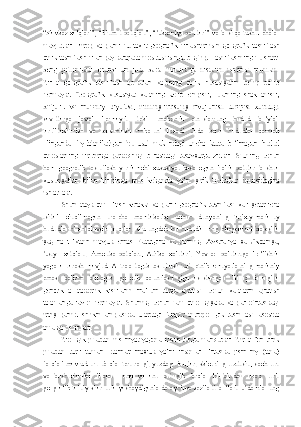 “Kavkaz xalqlari”, “Shimol xalqlari”, “Okeaniya xalqlari” va boshqa tushunchalar
mavjuddir.   Biroq   xalqlarni   bu   taxlit   geografik   birlashtirilishi   geografik   tasniflash
etnik tasniflash bilan qay darajada mos tushishiga bog‘liq. Tasniflashning bu sharti
keng   qo‘llaniladi,   chunki   uni   juda   katta   hududlarga   nisbatan   ishlatish   mumkin.
Biroq   geografik   tasniflash   qoidalari   xalqning   etnik   hususiyatini   to‘liq   ochib
bermaydi.   Geografik   xususiyat   xalqning   kelib   chiqishi,   ularning   shakllanishi,
xo‘jalik   va   madaniy   qiyofasi,   ijtimoiy-iqtisodiy   rivojlanish   darajasi   xaqidagi
savollarga   javob   bermaydi,   lekin   makonda   etnoslarning   hudud   bo‘ylab
tartiblashtirish   va   taqsimlash   imkonini   beradi.   Juda   katta   hududlar   qamrab
olinganda   foydalaniladigan   bu   usul   makondagi   uncha   katta   bo‘lmagan   hudud
etnoslarning   bir-biriga   qardoshligi   borasidagi   tasavvurga   ziddir.   Shuning   uchun
ham   geografik   tasniflash   yordamchi   xususiyat   kasb   etgan   holda   xalqlar   boshqa
xususiyatlari   bilan   bir-biriga   mos   kelganda   ya’ni   yirik   hududlar   doirasidagina
ishlatiladi.
Shuni  qayd etib o‘tish  kerakki  xalqlarni  geografik tasniflash xali  yetarlicha
ishlab   chiqilmagan.   Barcha   mamlakatlar   uchun   dunyoning   tarixiy-madaniy
hududlarini   aniqlovchi   miqdor,   shuningdek   bu   hududlarning   chegaralari   borasida
yagona   to‘xtam   mavjud   emas.   Faqatgina   xalqlarning:   Avstraliya   va   Okeaniya,
Osiyo   xalqlari,   Amerika   xalqlari,   Afrika   xalqlari,   Yevrpa   xalqlariga   bo‘lishda
yagona qarash mavjud. Antropologik tasniflash turli etnik jamiyatlarning madaniy
emas,   balkim   biologik,   genetik   qarindoshligiga   asoslangan.   Biroq   faqatgina
genetik   aloqadorlik   kishilarni   ma’lum   turga   ajratish   uchun   xalqlarni   ajratish
talablariga   javob   bermaydi.   Shuning   uchun   ham   etnologiyada   xalqlar   o‘rtasidagi
irqiy   qarindoshlikni   aniqlashda   ulardagi   farqlar   antropologik   tasniflash   asosida
amalga oshiriladi.
Biologik jihatdan insoniyat  yagona inson turiga mansubdir. Biroq fenotipik
jihatdan   turli   tuman   odamlar   mavjud   ya’ni   insonlar   o‘rtasida   jismoniy   (tana)
farqlari mavjud. Bu farqlar teri rangi, yuzdagi farqlar, skletning tuzilishi, soch turi
va   boshqalardan   iborat.   Tana   va   antropologik   farqlar   bir-biridan   uzoq,   turli
geografik-tabiiy sharoitda yashaydiganlarda ayniqsa sezilarli bo‘ladi. Odamlarning 