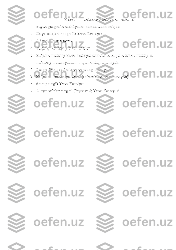 Mavzuni mustaxkamlash uchun savollar
1. Buyuk  geografi k  kashfiyotlar hamda ularni natijasi .
2. Osiyo xalqlari geografik klassifikatsiyasi.
3. F.Berni – rasa atamasi.
4. Bugungi kundagi yirik til oilalari.
5. Xo‘jalik-madaniy klassifikatsiya: etnik tarix, xo‘jalik tarixi, moddiy va 
ma’naviy madaniyatlarni o‘rganishdagi ahamiyati.
6. Geografik klassifikatsiya va uning ahamiyati.
7. Xo‘jalik – madaniyat tiplar (an’analar va zamonaviylik).
8. Antropologik klassifikatsiya:
9. Dunyo xalqlarining til (lingvistik) klassifikatsiyasi. 