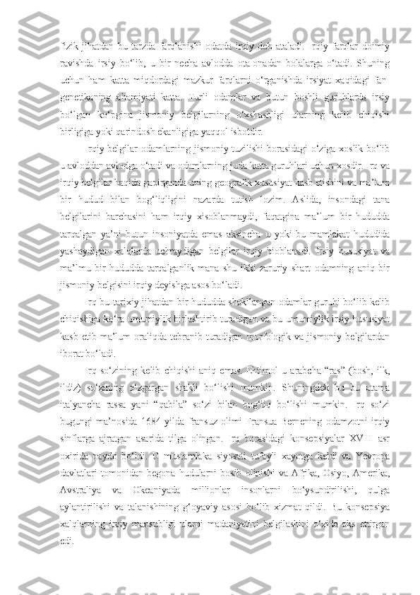 fizik   jihatdan   bu   tarzda   farqlanishi   odatda   irqiy   deb   ataladi.   Irqiy   farqlar   doimiy
ravishda   irsiy   bo‘lib,   u   bir   necha   avlodda   ota-onadan   bolalarga   o‘tadi.   Shuning
uchun   ham   katta   miqdordagi   mazkur   farqlarni   o‘rganishda   irsiyat   xaqidagi   fan-
genetikaning   ahamiyati   katta.   Turli   odamlar   va   butun   boshli   guruhlarda   irsiy
bo‘lgan   ko‘pgina   jismoniy   belgilarning   o‘xshashligi   ularning   kelib   chiqishi
birligiga yoki qarindosh ekanligiga yaqqol isbotdir.
Irqiy belgilar odamlarning jismoniy tuzilishi borasidagi o‘ziga xoslik bo‘lib
u avloddan avlodga o‘tadi va odamlarning juda katta guruhlari uchun xosdir. Irq va
irqiy belgilar haqida gapirganda uning geografik xususiyat kasb etishini va ma’lum
bir   hudud   bilan   bog‘liqligini   nazarda   tutish   lozim.   Aslida,   insondagi   tana
belgilarini   barchasini   ham   irqiy   xisoblanmaydi,   faqatgina   ma’lum   bir   hududda
tarqalgan   ya’ni   butun   insoniyatda   emas   aksincha   u   yoki   bu   mamlakat   hududida
yashaydigan   xalqlarda   uchraydigan   belgilar   irqiy   hioblanadi.   Irsiy   hususiyat   va
ma’lmu   bir   hududda   tarqalganlik-mana   shu   ikki   zaruriy   shart   odamning   aniq   bir
jismoniy belgisini irqiy deyishga asos bo‘ladi. 
Irq bu-tarixiy jihatdan bir hududda shakllangan odamlar guruhi bo‘lib kelib
chiqishiga ko‘ra umumiylik birlashtirib turadigan va bu umumiylik irsiy hususiyat
kasb  etib ma’lum  oraliqda  tebranib  turadigan  morfologik  va jismoniy  belgilardan
iborat bo‘ladi.
Irq   so‘zining   kelib   chiqishi   aniq   emas.   Ehtimol   u   arabcha   “ras”   (bosh,   ilk,
ildiz)   so‘zining   o‘zgargan   shakli   bo‘lishi   mumkin.   Shuningdek   bu   bu   atama
italyancha   rassa   yani   “qabila”   so‘zi   bilan   bog‘liq   bo‘lishi   mumkin.   Irq   so‘zi
bugungi   ma’nosida   1684   yilda   fransuz   olimi   Fransua   Bernening   odamzotni   irqiy
sinflarga   ajratgan   asarida   tilga   olingan.   Irq   borasidagi   konsepsiyalar   XVIII   asr
oxirida   paydo   bo‘ldi.   U   mustamlaka   siyosati   tufayli   xayotga   keldi   va   Yevropa
davlatlari   tomonidan   begona   hudularni   bosib   olinishi   va   Afrika,   Osiyo,   Amerika,
Avstraliya   va   Okeaniyada   millionlar   insonlarni   bo‘ysundirilishi,   qulga
aylantirilishi   va   talanishining   g‘oyaviy   asosi   bo‘lib   xizmat   qildi.   Bu   konsepsiya
xalqlarning   irqiy   mansubligi   ularni   madaniyatini   belgilashini   o‘zida   aks   ettirgan
edi. 