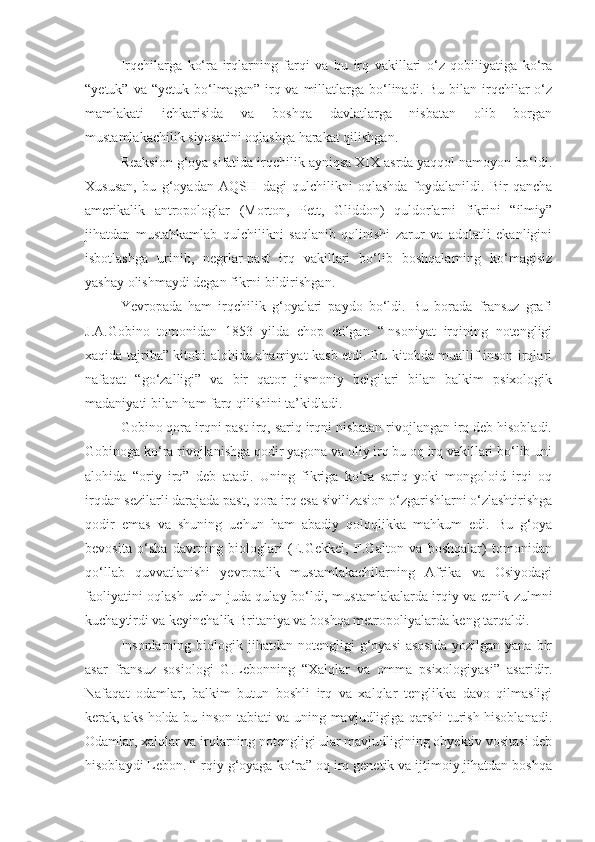 Irqchilarga   ko‘ra   irqlarning   farqi   va   bu   irq   vakillari   o‘z   qobiliyatiga   ko‘ra
“yetuk”  va “yetuk  bo‘lmagan”  irq  va millatlarga bo‘linadi. Bu  bilan  irqchilar  o‘z
mamlakati   ichkarisida   va   boshqa   davlatlarga   nisbatan   olib   borgan
mustamlakachilik siyosatini oqlashga harakat qilishgan.
Reaksion g‘oya sifatida irqchilik ayniqsa XIX asrda yaqqol namoyon bo‘ldi.
Xususan,   bu   g‘oyadan   AQSH   dagi   qulchilikni   oqlashda   foydalanildi.   Bir   qancha
amerikalik   antropologlar   (Morton,   Pett,   Gliddon)   quldorlarni   fikrini   “ilmiy”
jihatdan   mustahkamlab   qulchilikni   saqlanib   qolinishi   zarur   va   adolatli   ekanligini
isbotlashga   urinib,   negrlar-past   irq   vakillari   bo‘lib   boshqalarning   ko‘magisiz
yashay olishmaydi degan fikrni bildirishgan.
Yevropada   ham   irqchilik   g‘oyalari   paydo   bo‘ldi.   Bu   borada   fransuz   grafi
J.A.Gobino   tomonidan   1853   yilda   chop   etilgan   “Insoniyat   irqining   notengligi
xaqida tajriba” kitobi alohida ahamiyat kasb etdi. Bu kitobda muallif inson irqlari
nafaqat   “go‘zalligi”   va   bir   qator   jismoniy   belgilari   bilan   balkim   psixologik
madaniyati bilan ham farq qilishini ta’kidladi. 
Gobino qora irqni past irq, sariq irqni nisbatan rivojlangan irq deb hisobladi.
Gobinoga ko‘ra rivojlanishga qodir yagona va oliy irq bu oq irq vakillari bo‘lib uni
alohida   “oriy   irq”   deb   atadi.   Uning   fikriga   ko‘ra   sariq   yoki   mongoloid   irqi   oq
irqdan sezilarli darajada past, qora irq esa sivilizasion o‘zgarishlarni o‘zlashtirishga
qodir   emas   va   shuning   uchun   ham   abadiy   qoloqlikka   mahkum   edi.   Bu   g‘oya
bevosita   o‘sha   davrning   biologlari   (E.Gekkel,   F.Galton   va   boshqalar)   tomonidan
qo‘llab   quvvatlanishi   yevropalik   mustamlakachilarning   Afrika   va   Osiyodagi
faoliyatini oqlash uchun juda qulay bo‘ldi, mustamlakalarda irqiy va etnik zulmni
kuchaytirdi va keyinchalik Britaniya va boshqa metropoliyalarda keng tarqaldi.
Insonlarning  biologik  jihatdan  notengligi  g‘oyasi  asosida   yozilgan  yana  bir
asar   fransuz   sosiologi   G.Lebonning   “Xalqlar   va   omma   psixologiyasi”   asaridir.
Nafaqat   odamlar,   balkim   butun   boshli   irq   va   xalqlar   tenglikka   davo   qilmasligi
kerak, aks holda bu inson tabiati va uning mavjudligiga qarshi turish hisoblanadi.
Odamlar, xalqlar va irqlarning notengligi ular mavjudligining obyektiv vositasi deb
hisoblaydi Lebon. “Irqiy g‘oyaga ko‘ra” oq irq genetik va ijtimoiy jihatdan boshqa 