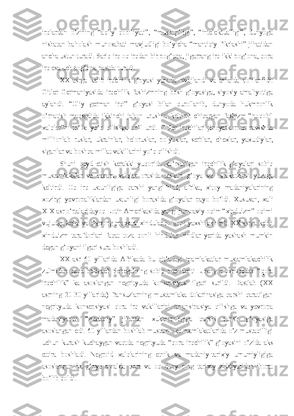 irqlardan   o‘zining   “aqliy   qobiliyati”,   “mustaqilligi”,   “intelektualligi”,   dunyoga
nisbatan   baholash   munosabati   mavjudligi   bo‘yicha   “mantiqiy   fikrlashi”   jihatidan
ancha ustun turadi. Sariq irq oq irqdan bir pog‘ona, jigarrang irq ikki pog‘ona, qora
irq esa uch pog‘ona pastda turadi.
XX   asrga   kelib   irqchilik   g‘oyasi   yanada   rivojlandi   va   amalda   qo‘llanildi.
Gitler   Germaniyasida   irqchilik   fashizmning   bosh   g‘oyasiga,   siyosiy   amaliyotiga
aylandi.   “Oliy   german   irqi”   g‘oyasi   bilan   qurollanib,   dunyoda   hukmronlik
o‘rnatish   maqsadida   ikkinchi   jahon   urushini   keltirib   chiqargan   fashizm   “noqobil
xalqlar”ni   to‘liq   yo‘q   qilishga   qo‘l   urdi.   Gitler   irqchilari   jinoyatkorona   ravishda
millionlab   ruslar,   ukrainlar,   beloruslar,   polyaklar,   serblar,   chexlar,   yaxudiylar,
siganlar va boshqa millat vakillarini yo‘q qilishdi.
Shuni   qayd   etish   kerakki   yuqorida   ko‘rsatilgan   irqchilik   g‘oyalari   sobiq
mustamlakalar   va   qaram   xalqlar   orasida   teskari   g‘oya   va   harakatlarni   yuzaga
keltirdi.   Oq   irq   ustunligiga   qarshi   yangi-hind,   afrika,   xitoy   madaniyalarining
xozirgi   yevropaliklardan   ustunligi   borasida   g‘oyalar   payo   bo‘ldi.   Xususan,   xali
XIX asr o‘rtalaridayoq Lotin Amerikasida yangi jamoaviy oqim “xinduizm” oqimi
vujudga keldi va ularning maqsadi xindular holatini yaxshilash edi. XX asrga kelib
xinduizm   tarafdorlari   faqat   toza   qonli   hindular   hindlar   yerida   yashash   mumkin
degan g‘oyani ilgari sura boshladi.
XX   asr   60   yillarida   Afrikada   bu   qit’adagi   mamlakatlar   mustamlakachilik
zulmidan   ozod   bo‘lgach   Senegalning   sobiq   prezidenti   L.Sengor   tomonidan   “qora
irqchilik”   ka   asoslangan   negrityuda   konsepsiyasi   ilgari   surildi.   Dastlab   (XX
asrning 20-30  yillarida)  fransuzlarning mustamlaka  doktrinasiga  qarshi   qaratilgan
negrityuda   konsepsiyasi   qora   irq   vakillarini   emansipasiya   qilishga   va   yevropa
madaniyatini   “madaniy”   jihatdan   xukmronligiga   qarshi   turish   g‘oyasiga
asoslangan  edi. 60-yillardan boshlab mustamlaka mamlakatlarida o‘z mustaqilligi
uchun   kurash   kuchaygan   vaqtda   negrityuda   “qora   irqchilik”   g‘oyasini   o‘zida   aks
ettira   boshladi.   Negroid   xalqlarining   etnik   va   madaniy-tarixiy   umumiyligiga
asoslangan   bu   g‘oya   amalda   qora   va   oq   dunyoning   tarixiy   ziddiyatidan   iborat
bo‘lib qoldi. 