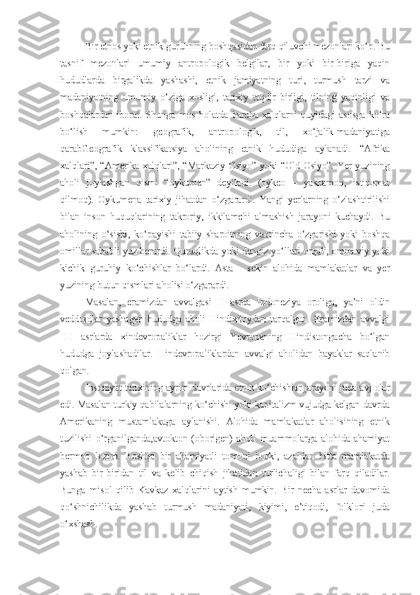 Bir etnos yoki etnik guruhning boshqasidan farq qiluvchi mezonlari ko‘p. Bu
tasnif   mezonlari   umumiy   antropologik   belgilar,   bir   yoki   bir-biriga   yaqin
hududlarda   birgalikda   yashashi,   etnik   jamiyatning   turi,   turmush   tarzi   va
madaniyatning   umumiy   o‘ziga   xosligi,   tarixiy   taqdir   birligi,   tilning   yaqinligi   va
boshqalardan   iborat.   Shunga   mos   holatda   barcha   xalqlarni   quyidagi   asosga   ko‘ra
bo‘lish   mumkin:   geografik,   antropologik,   til,   xo‘jalik-madaniyatiga
qarabGeografik   klassifikatsiya   aholining   etnik   hududiga   aylanadi.   “Afrika
xalqlari”, “Amerika xalqlari”, “Markaziy Osiyo” yoki “Old Osiyo”. Yer yuzining
aholi   joylashgan   qismi   “oykumen”   deyiladi.   (oykeo   –   yashamoq,   istiqomat
qilmoq).   Oykumena   tarixiy   jihatdan   o‘zgarardi.   Yangi   yerlarning   o‘zlashtirilishi
bilan   inson   huquqlarining   takroriy,   ikkilamchi   almashish   jarayoni   kuchaydi.   Bu
aholining   o‘sishi,   ko‘payishi   tabiiy   sharoitning   vaqtincha   o‘zgarishi   yoki   boshqa
omillar sababli yuz berardi. Quruqlikda yoki dengiz yo‘llari orqali, ommaviy yoki
kichik   guruhiy   ko‘chishlar   bo‘lardi.   Asta   -   sekin   alohida   mamlakatlar   va   yer
yuzining butun qismlari aholisi o‘zgarardi.
Masalan,   eramizdan   avvalgasi   II   asrda   Indoneziya   oroliga,   ya’ni   oldin
veddoidlar   yashagan   hududga   aholi   Hindixitoydan   tarqalgan.   Eramizdan   avvalgi
II-I   asrlarda   xindevropaliklar   hozirgi   Yevropaning   Hindistongacha   bo‘lgan
hududga   joylashadilar.   Hindevropaliklardan   avvalgi   aholidan   bayaklar   saqlanib
qolgan.
Insoniyat tarixining ayrim davrlarida etnik ko‘chishlar jarayoni juda avj olar
edi. Masalan turkiy qabilalarning ko‘chishi yoki kapitalizm vujudga kelgan davrda
Amerikaning   mustamlakaga   aylanishi.   Alohida   mamlakatlar   aholisining   etnik
tuzilishi   o‘rganilganda,avtokton   (oborigen)   aholi   muammolarga   alohida   ahamiyat
bermoq   lozim.   Boshqa   bir   ahamiyatli   tomoni   borki,   azaldan   bitta   mamlakatda
yashab   bir-biridan   til   va   kelib   chiqish   jihatidan   turlichaligi   bilan   farq   qiladilar.
Bunga   misol   qilib   Kavkaz   xalqlarini   aytish   mumkin.   Bir   necha   asrlar   davomida
qo‘shnichilikda   yashab   turmush   madaniyati,   kiyimi,   e’tiqodi,   folklori   juda
o‘xshash. 