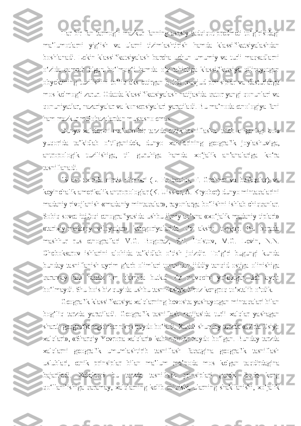 Har   bir  fan  tarmog‘i   mazkur   fanning  asosiy   tadqiqot  predmeti  to‘g‘risidagi
ma’lumotlarni   yig‘ish   va   ularni   tizimlashtirish   hamda   klassifikatsiyalashdan
boshlanadi.   Lekin   klassifikatsiyalash   barcha   uchun   umumiy   va   turli   maqsadlarni
o‘zida   qamrab   olgan   bo‘lmog‘i   hamda   o‘z   tabiatiga   klassifikatsiya   qilinayotgan
obyektining   tuzilishini   to‘liq   aks   ettirgan   holda   mavjud   prinsiplar   va   dasturlarga
mos kelmog‘i zarur. Odatda klassifikatsiyalash natijasida qator yangi qonunlari va
qonuniyatlar, nazariyalar va konsepsiyalari yaratiladi. Bu ma’noda etnologiya fani
ham mazkur mulohazalardan mustasno emas.
Dunyo   xalqlarini   ma’lum   bir   tarzda   etnik   tasniflashni   talab   qilganligi   bois
yuqorida   ta’kidlab   o‘tilganidek,   dunyo   xalqlarining   geografik   joylashuviga,
antropologik   tuzilishiga,   til   guruhiga   hamda   xo‘jalik   an’analariga   ko‘ra
tasniflanadi.
19   asr   oxirida   nimis   olimlari   (L.   Frobenius,   F.   Grebner   va   boshqalar)   va
keyinchalik amerikalik antropologlar (K. Uissler, A. Kryober) dunyo mintaqalarini
madaniy rivojlanish «madaniy mintaqalar», rayonlarga bo‘lishni ishlab chiqqanlar.
Sobiq sovet ittifoqi etnografiyasida ushbu ilmiy an’ana «xo‘jalik madaniy tiplari»
«tarixiy-madaniy   viloyatlar»   kategoriyalarida   o‘z   aksini   topgan.   Bu   borada
mashhur   rus   etnograflari   V.G.   Bogoraz,   S.P.   Tolstov,   M.G.   Levin,   N.N.
Cheboksarov   ishlarini   alohida   ta’kidlab   o‘tish   joizdir.   To‘g‘ri   bugungi   kunda
bunday   tasniflanish   ayrim   g‘arb   olimlari   tomnidan   jiddiy   tanqid   ostiga   olinishiga
qaramay   hali   hanuz   ilm   olamida   butkul   o‘z   mavqeini   yo‘qotgan   deb   aytib
bo‘lmaydi. Shu bois biz quyida ushbu tasniflashga biroz kengroq to‘xtalib o‘tdik.
Geografik klassifikatsiya xalqlarning bevosita yashayotgan mintaqalari bilan
bog‘liq   tarzda   yaratiladi.   Geografik   tasniflash   natijasida   turli   xalqlar   yashagan
shartli geografik regionlar nomi paydo bo‘ladi. Xuddi shunday tarzda «O‘rta Osiyo
xalqlari», «Sharqiy Yevropa xalqlari» kabi nomlar paydo bo‘lgan. Bunday tarzda
xalqlarni   geografik   umumlashtirib   tasniflash   faqatgina   geografik   tasniflash
uslublari,   etnik   prinsiplar   bilan   ma’lum   ma’noda   mos   kelgan   taqdirdagina
bajariladi.   Xalqlarni   bu   tarzda   tasniflash   prinsiplari   garchi   fanda   keng
qo‘llanilishiga   qaramay,   xalqlarning  kelib  chiqishi,   ularning  shakllanishi,  xo‘jalik 