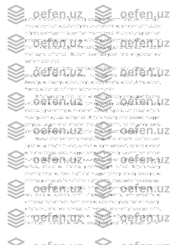 yuritish   an’analari,   ijtimoiy-iqtisodiy   taraqqiyoti   muammolariga   javob   bermaydi.
Biroq xalqlarni turli xududlar bo‘yicha umumlashtirish va etnoslarni turli hududlar
bo‘yicha taqsimlagan holda tasniflash imkonini beradi. Shu bois bunday tasniflash
yordamchi   xususiyat   kasb   etadi   va   xalqlarni   guruhlashtirishdagi   boshqa   meyorlar
bilan   mos   kelgandagina,   ya’ni   boshqacha   tarzda   aytganda   katta-katta   mintaqalar
misolidagina   qo‘llaniladi.   Xalqlarni   klassifikatsiyalash   ichki   viloyatlardan   voz
kechishni talab qiladi. 
Yer   sharidagi   barcha   mamlakatlar   tomonidan   qabul   qilingan   yagona
geografik   tasniflash   mavjud   emas.   Bu   borada   eng   sodda   bo‘linish   tarzida
Avstraliya va Okeaniya xalqlari, Osiyo xalqlari, Amerika xalqlari, Afrika xalqlari,
Yevropa xalqlari deb bo‘linishni keltirishimiz mumkin.
Xo‘jalik madaniy tiplar - jahon xalqlarining ibtidoiy jamiyat davri (qadimgi
tosh,   bronza   va   temir   asrlari)dagi   ijtimoiy-iqtisodiy   taraqqiyoti,   turlicha   tabiiy
sharoitda   joylashishining   va   moslashishi   ularning   hayotida   turli   tipdagi   xo‘jalik-
madaniyatlarni   vujudga  keltirgan  edi.  Xo‘jalik-madaniy  tiplar  dastavval  muayyan
jamiyatda   ustuvor   ishlab   chiqarish   bilan   bog‘liq   bo‘lib,   har   bir   tarixiy   davrda
kishilarning tevarak-atrofdagi muhit bilan aloqa harakterini belgilaydi.
Mazkur   tiplar   kishilarning   mashg‘uloti   va   ishlab   chiqarish   qurollari,   turar-
joylari   va   uy-ro‘zg‘or   jihozlari,   taomlari   va   kiyim-kechaklari,   transport   vositalari
va   boshqa   tiplarga   qarab,   muayyan   jamiyatning   ijtimoiy   tuzumini   ham   aniqlash
mumkin.   Ma’naviy   madaniyat   xususiyatlari,   asosan   urf-odatlarda,   tasviriy
san’atda,   e’tiqodi   va   folklorida   yorqin   namoyon   bo‘ladi.   Xo‘jalik-madaniy
tiplarning   birligi   va   o‘zaro   bog‘liqligi   muayyan   ijtimoiy-iqtisodiy   taraqqiyot   va
bir-biriga yaqin geografik muhit bilan bog‘liq bo‘lib, o‘zgaruvchan harakterga ega.
Eng   qadimgi   davrlarda   paydo   bo‘lgan   etnoslarning   xo‘jalik-madaniy   tipli
issiq   tropik   va   subtropik   iqlimli   o‘lkalardagi   ovchilik,   terim-termachilik   va
sohillardagi   baliqchilikdir.   Namli   tropik   va   subtropik   joylarda   ikkinchi   madaniy-
xo‘jalik   tipi,   ichki   issiq   iqlimdagi   qo‘l   mehnatli   dehqonchiligi   tarqalgan   bo‘lib,
bunga   qisman   ovchilik-terimchilik   va   baliqchilik   xo‘jaliklari   ham   yordamchi
hisoblangan.   Iqtisodiyot   va   texnika   taraqqiyotiga   yangi   sifat   yaratgan   uchinchi 