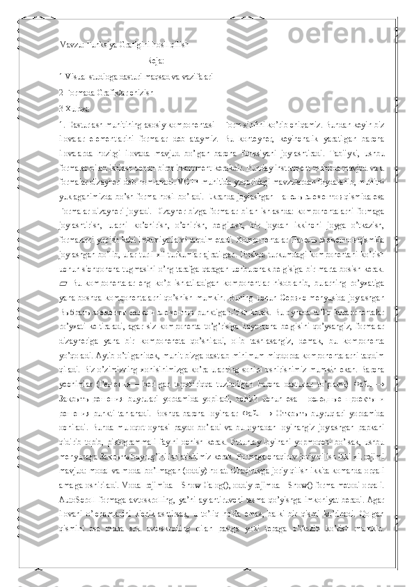 Mavzu:  Funksiya Grafigini hosil qilish 
                                          Reja:
1 Visual studioga dasturi maqsad va vazifalari
2 Formada Grafiklar chizish
3 Xulosa
1.  Dasturlash muhitining asosiy komponentasi – Form sinfini ko’rib chiqamiz. Bundan keyin biz
ilovalar   elementlarini   formalar   deb   ataymiz.   Bu   konteyner,   keyinchalik   yaratilgan   barcha
ilovalarda   hozirgi   ilovada   mavjud   bo’lgan   barcha   funksiyani   joylashtiradi.   Tabiiyki,   ushbu
formalar bilan ishlash uchun biror instrument kerakdir. Bunday instrument muhitda mavjud va u
formalar dizayneri deb nomlanadi. VC++ muhitida yuqoridagi mavzulardan foydalanib, muhitni
yuklaganimizda bo’sh forma hosil bo’ladi. Ekranda joylashgan   Панель   элементов   qismida esa
Formalar  dizayneri  joyladi.   Dizayner  bizga  formalar  bilan   ishlashda:  komponentalarni  formaga
joylashtirish,   ularni   ko’chirish,   o’chirish,   belgilash,   bir   joydan   ikkinchi   joyga   o’tkazish,
formalarni yopish kabi imkoniyatlarni taqdim etadi. Komponentalar  Панель   элементов  qismida
joylashgan   bo’lib,  ular   turli   xil   turkumlar   ajratilgan.   Boshqa  turkumdagi  komponentani   ko’rish
uchun sichqoncha tugmasini o’ng tarafga qaragan uchburchak belgisiga bir marta bosish kerak.
  Bu   komponentalar   eng   ko’p   ishlatiladigan   komponentlar   hisoblanib,   bularning   ro’yxatiga▰
yana   boshqa   komponentalarni   qo’shish   mumkin.   Buning   uchun   Сервис   menyusida   joylashgan
Выбрать   элементы   панели   элементов   punktiga o’tish kerak. Bu oynada to’liq komponentalar
ro’yxati   keltiraladi,   agar   siz   komponenta   to’g’risiga   bayroqcha   belgisini   qo’ysangiz,   formalar
dizayneriga   yana   bir   komponeneta   qo’shiladi,   olib   tashlasangiz,   demak,   bu   komponenta
yo’qoladi. Aytib o’tilganidek, muhit bizga dastlab minimum miqdorda komponentalarni taqdim
qiladi.  Biz o’zimizning  xohisihimizga  ko’ra ularning sonini oshirishimiz  mumkin  ekan. Barcha
yechimlar   ( Решения   –   berilgan   topshiriqqa   tuziladigan   barcha   dasturlar   to’plami)   Файл   →
Закрыть   решения   buyrulari   yordamida   yopiladi,   ochish   uchun   esa   Последные   проекты   и
решения   punkti   tanlanadi.   Boshqa   barcha   loyihalar   Файл   →   Открыть   buyruqlari   yordamida
ochiladi.   Bunda   muloqot   oynasi   paydo   bo’ladi   va   bu   oynadan   loyihangiz   joylashgan   papkani
qidirib   topib,   piktogrammali   faylni   ochish   kerak.   Butunlay   loyihani   yopmoqchi   bo’lsak,   ushbu
menyudaga  Закрыть  buyrug’ini ishlatishimiz kerak. Formaga chaqiruv joriy qilish ikki xil rejimi
mavjud: modal va modal bo’lmagan (oddiy) holat. Chaqiruvga joriy qilish ikkita komanda orqali
amalga oshiriladi. Modal rejimida – ShowDialog(), oddiy rejimda – Show() forma metodi orqali.
AutoScroll-formaga   avtoskrolling,   ya’ni   aylantiruvchi   tasma   qo’yishga   imkoniyat   beradi.   Agar
ilovani   o’lchamlarini   kichiklashtirsak,   u   to’liq   holda   emas,   balki   bir   qismi   ko’rinadi.   Qolgan
qismini   esa   mana   shu   avtoskrolling   bilan   pastga   yoki   tepaga   o’tkazib   ko’rish   mumkin. 