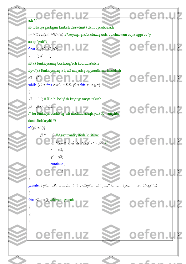 adi */
//Funksiya grafigini kiritish Drawline() dan foydalaniladi
im->Clear(col->White);  /*keyingi grafik chizilganda bu chizmani oq rangga bo’y
ab qo’yadi*/
float  x1, y1, x2, y2;
x1 = 0; y1 = 0;
//f(x) funksiyaning boshlang’ich koordinatalari
//y=f(x) funksiyaning x1, x2 nuqtadagi qiymatlarini hisoblash
x2 = x1;
while  (x2 <  this ->Width && y2 <  this ->Height)
{
x2 += 10;  // X o’qi bo’ylab keyingi nuqta pikseli
y2 = ft(x2) * 50;
/* bu funksiya boshlang’ich modulni aniqlaydi (50 - amplitu
dani ifodalaydi) */
if  (y2 < 0){
y2 *= -1;}  //Agar manfiy ifoda kiritilsa;
im->DrawLine(pen, x1, y1, x2, y2);  //
x1 = x2;
y1 = y2;
continue ;
}
}
private : System::Void button3_Click(System::Object^ sender, System::EventArgs^ e)
{
this ->Close();  //ilovani yopish
}
};
} 