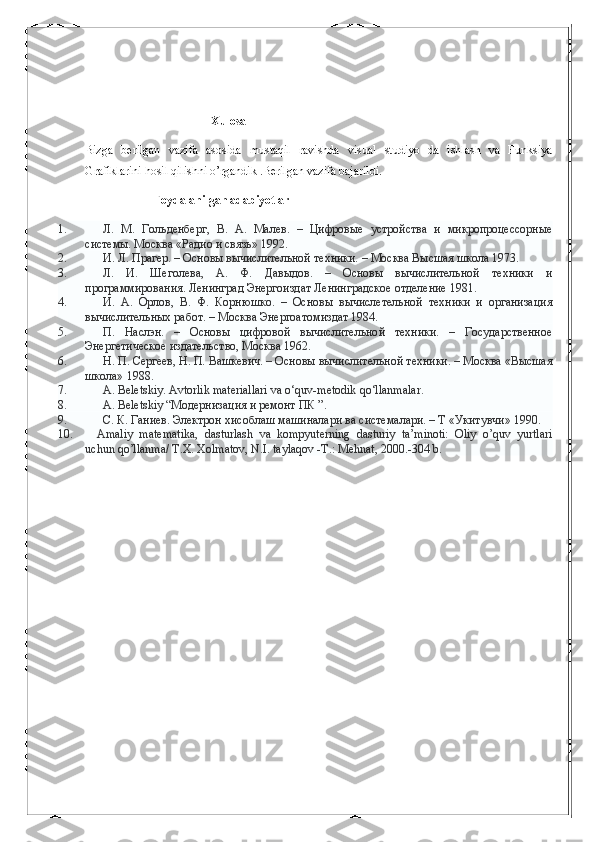                                           Xulosa
Bizga   berilgan   vazifa   asosida   mustaqil   ravishda   visual   studiyo   da   ishlash   va   Funksiya
Grafiklarini hosil qilishni o’rgandik .Berilgan vazifa bajarildi.
                        Foydalanilgan adabiyotlar
1.                         Л.   М.   Гольденберг,   В.   А.   Малев.   –   Цифровые   устройства   и   микропроцессорные
системы. Москва «Радио и связь» 1992.
2.                         И. Л. Прагер. – Основы вычислительной техники. – Москва Высшая школа 1973.
3.                         Л.   И.   Шеголева,   А.   Ф.   Давыдов.   –   Основы   вычислительной   техники   и
программирования.   Ленинград Энергоиздат Ленинградское отделение 1981.
4.                         И.   А.   Орлов,   В.   Ф.   Корнюшко.   –   Основы   вычислетельной   техники   и   организация
вычислительных работ. – Москва Энергоатомиздат 1984.
5.                         П.   Наслэн.   –   Основы   цифровой   вычислительной   техники.   –   Государственное
Энергетическое издательство, Москва 1962.
6.                         Н. П. Сергеев, Н. П. Вашкевич. – Основы вычислительной техники. – Москва «Высшая
школа» 1988.  
7.                         А . Beletskiy. Avtorlik materiallari va o‘quv-metodik qo‘llanmalar.
8.                         А.   Beletskiy   “Модернизация и ремонт ПК ”.
9.                         С. К. Ганиев. Электрон хисоблаш машиналари ва системалари. – Т «Укитувчи» 1990.
10.                 Аmaliy   matematika,   dasturlash   va   kompyuterning   dasturiy   ta’minoti:   Оliy   o’quv   yurtlari
uchun qo’llanma/ Т.Х. Хоlmatov, N.I. taylaqov -Т.: Меhnat, 2000.-304 b. 