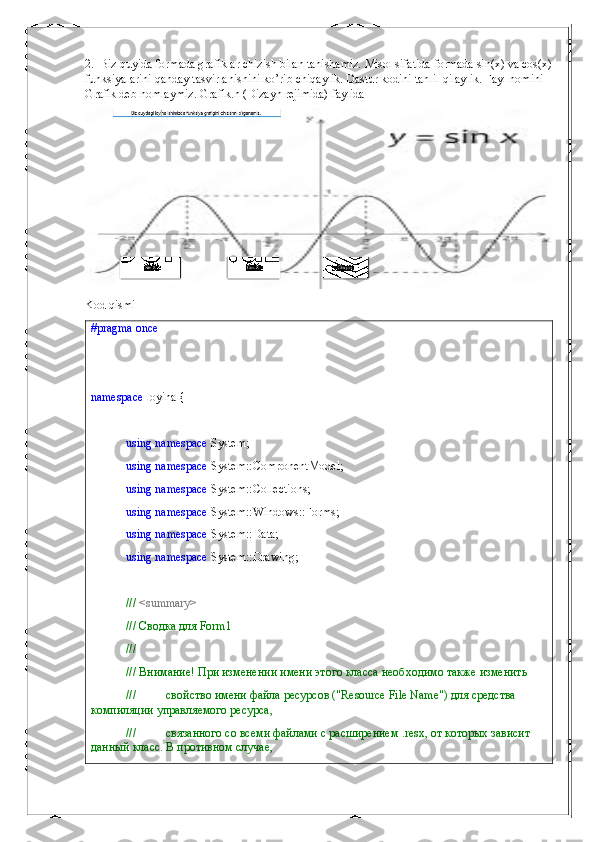 2.    Biz quyida formada grafiklar chizish bilan tanishamiz. Misol sifatida formada sin(x) va cos(x)
funksiyalarini qanday tasvirlanishini ko’rib chiqaylik. Dastur kodini tahlil qilaylik. Fayl nomini 
Grafik deb nomlaymiz. Grafik.h (Dizayn rejimida) faylida 
Kod qismi
#pragma   once
namespace  loyiha {
using   namespace  System;
using   namespace  System::ComponentModel;
using   namespace  System::Collections;
using   namespace  System::Windows::Forms;
using   namespace  System::Data;
using   namespace  System::Drawing;
///  <summary>
/// Сводка для Form1
///
/// Внимание! При изменении имени этого класса необходимо также изменить
///          свойство имени файла ресурсов ("Resource File Name") для средства 
компиляции управляемого ресурса,
///          связанного со всеми файлами с расширением .resx, от которых зависит 
данный класс. В противном случае, 