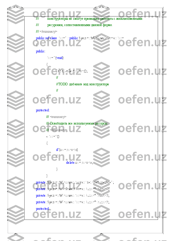 ///          конструкторы не смогут правильно работать с локализованными
///          ресурсами, сопоставленными данной форме.
///  </summary>
public   ref   class  Form1 :  public  System::Windows::Forms::Form
{
public :
Form1( void )
{
InitializeComponent();
//
//TODO:  добавьте   код   конструктора
//
}
protected :
///  <summary>
/// Освободить все используемые ресурсы.
///  </summary>
~Form1()
{
if  (components)
{
delete  components;
}
}
private : System::Windows::Forms::TextBox^  textBox1;
private : System::Windows::Forms::Button^  button1;
private : System::Windows::Forms::Button^  button2;
private : System::Windows::Forms::Button^  button3;
protected :  