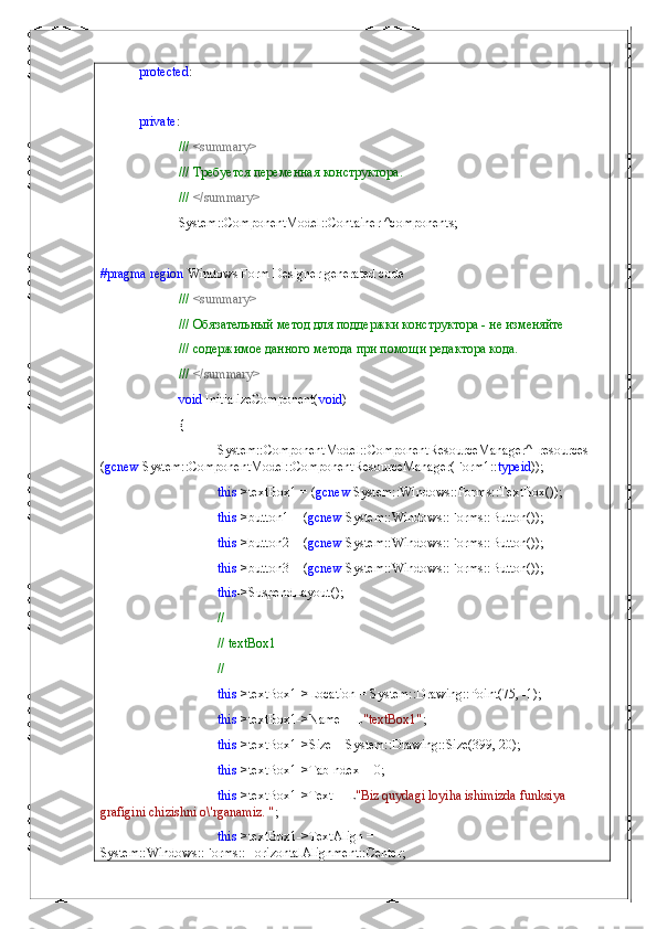 protected : 
private :
///  <summary>
///  Требуется   переменная   конструктора .
///  </summary>
System::ComponentModel::Container ^components;
#pragma   region  Windows Form Designer generated code
///  <summary>
/// Обязательный метод для поддержки конструктора - не изменяйте
/// содержимое данного метода при помощи редактора кода.
///  </summary>
void  InitializeComponent( void )
{
System::ComponentModel::ComponentResourceManager^  resources = 
( gcnew  System::ComponentModel::ComponentResourceManager(Form1:: typeid ));
this ->textBox1 = ( gcnew  System::Windows::Forms::TextBox());
this ->button1 = ( gcnew  System::Windows::Forms::Button());
this ->button2 = ( gcnew  System::Windows::Forms::Button());
this ->button3 = ( gcnew  System::Windows::Forms::Button());
this ->SuspendLayout();
// 
// textBox1
// 
this ->textBox1->Location = System::Drawing::Point(75, -1);
this ->textBox1->Name = L "textBox1" ;
this ->textBox1->Size = System::Drawing::Size(399, 20);
this ->textBox1->TabIndex = 0;
this ->textBox1->Text = L "Biz quydagi loyiha ishimizda funksiya 
grafigini chizishni o\'rganamiz. " ;
this ->textBox1->TextAlign = 
System::Windows::Forms::HorizontalAlignment::Center; 