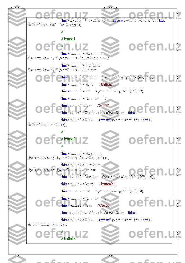 this ->textBox1->TextChanged +=  gcnew  System::EventHandler( this , 
&Form1::textBox1_TextChanged);
// 
// button1
// 
this ->button1->BackColor = 
System::Drawing::SystemColors::ActiveCaptionText;
this ->button1->ForeColor = 
System::Drawing::SystemColors::ButtonFace;
this ->button1->Location = System::Drawing::Point(89, 346);
this ->button1->Name = L "button1" ;
this ->button1->Size = System::Drawing::Size(151, 58);
this ->button1->TabIndex = 1;
this ->button1->Text = L "Sin X" ;
this ->button1->UseVisualStyleBackColor =  false ;
this ->button1->Click +=  gcnew  System::EventHandler( this , 
&Form1::button1_Click);
// 
// button2
// 
this ->button2->BackColor = 
System::Drawing::SystemColors::ActiveCaptionText;
this ->button2->ForeColor = 
System::Drawing::SystemColors::ButtonFace;
this ->button2->Location = System::Drawing::Point(343, 346);
this ->button2->Name = L "button2" ;
this ->button2->Size = System::Drawing::Size(131, 58);
this ->button2->TabIndex = 2;
this ->button2->Text = L "Cos X" ;
this ->button2->UseVisualStyleBackColor =  false ;
this ->button2->Click +=  gcnew  System::EventHandler( this , 
&Form1::button2_Click);
// 
// button3 