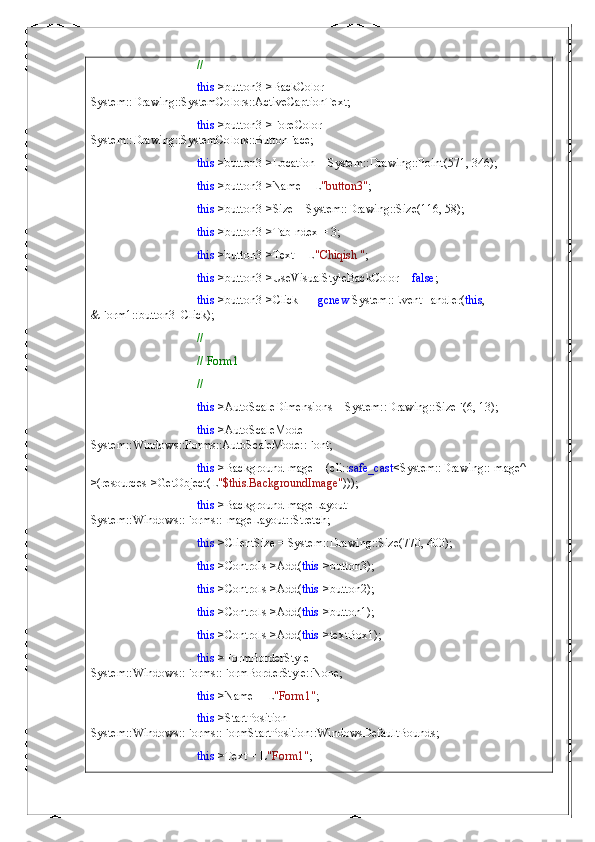 // 
this ->button3->BackColor = 
System::Drawing::SystemColors::ActiveCaptionText;
this ->button3->ForeColor = 
System::Drawing::SystemColors::ButtonFace;
this ->button3->Location = System::Drawing::Point(571, 346);
this ->button3->Name = L "button3" ;
this ->button3->Size = System::Drawing::Size(116, 58);
this ->button3->TabIndex = 3;
this ->button3->Text = L "Chiqish " ;
this ->button3->UseVisualStyleBackColor =  false ;
this ->button3->Click +=  gcnew  System::EventHandler( this , 
&Form1::button3_Click);
// 
// Form1
// 
this ->AutoScaleDimensions = System::Drawing::SizeF(6, 13);
this ->AutoScaleMode = 
System::Windows::Forms::AutoScaleMode::Font;
this ->BackgroundImage = (cli:: safe_cast <System::Drawing::Image^  
>(resources->GetObject(L "$this.BackgroundImage" )));
this ->BackgroundImageLayout = 
System::Windows::Forms::ImageLayout::Stretch;
this ->ClientSize = System::Drawing::Size(770, 400);
this ->Controls->Add( this ->button3);
this ->Controls->Add( this ->button2);
this ->Controls->Add( this ->button1);
this ->Controls->Add( this ->textBox1);
this ->FormBorderStyle = 
System::Windows::Forms::FormBorderStyle::None;
this ->Name = L "Form1" ;
this ->StartPosition = 
System::Windows::Forms::FormStartPosition::WindowsDefaultBounds;
this ->Text = L "Form1" ; 