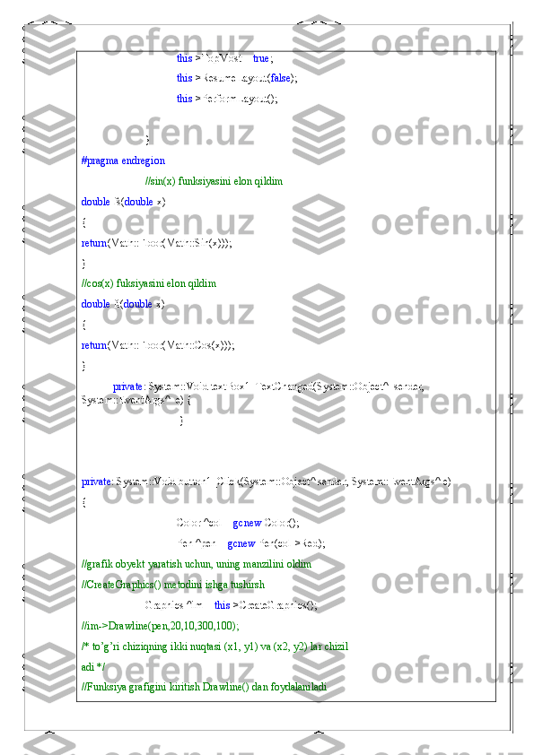 this ->TopMost =  true ;
this ->ResumeLayout( false );
this ->PerformLayout();
}
#pragma   endregion
//sin(x) funksiyasini elon qildim
double  fs( double  x)
{
return (Math::Floor(Math::Sin(x)));
}
//cos(x) fuksiyasini elon qildim
double  ft( double  x)
{
return (Math::Floor(Math::Cos(x)));
}
private : System::Void textBox1_TextChanged(System::Object^  sender, 
System::EventArgs^  e) {
 }
private : System::Void button1_Click(System::Object^ sender, System::EventArgs^ e)
{
Color ^col =  gcnew  Color();
Pen ^pen =  gcnew  Pen(col->Red);
//grafik obyekt yaratish uchun, uning manzilini oldim
//CreateGraphics() metodini ishga tushirsh
Graphics ^im =  this ->CreateGraphics();
//im->Drawline(pen,20,10,300,100);
/* to’g’ri chiziqning ikki nuqtasi (x1, y1) va (x2, y2) lar chizil
adi */
//Funksiya grafigini kiritish Drawline() dan foydalaniladi 