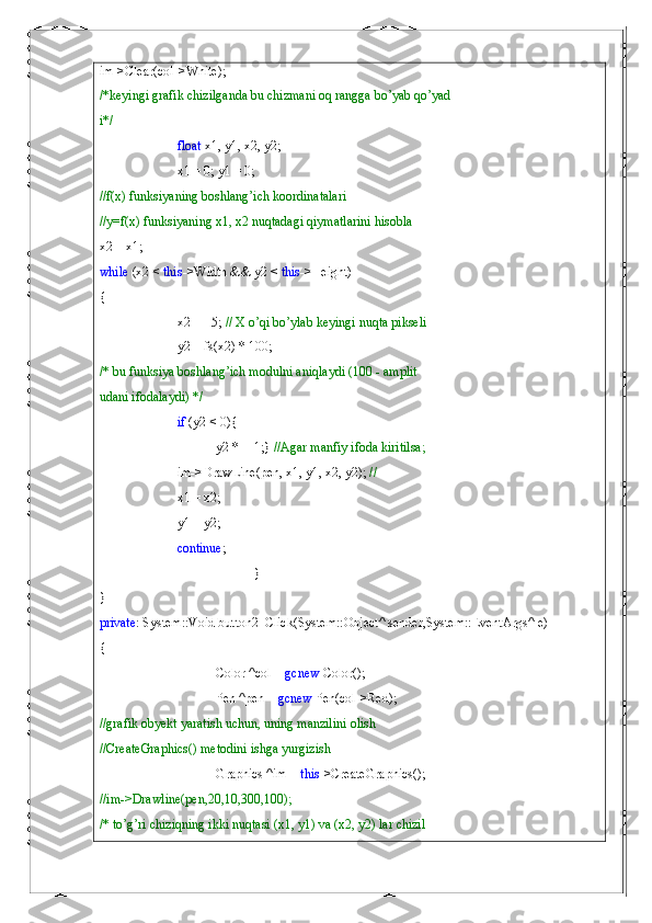 im->Clear(col->White);
/*keyingi grafik chizilganda bu chizmani oq rangga bo’yab qo’yad
i*/
float  x1, y1, x2, y2;
x1 = 0; y1 = 0;
//f(x) funksiyaning boshlang’ich koordinatalari
//y=f(x) funksiyaning x1, x2 nuqtadagi qiymatlarini hisobla
x2 = x1;
while  (x2 <  this ->Width && y2 <  this ->Height)
{
x2 += 5;  // X o’qi bo’ylab keyingi nuqta pikseli
y2 = fs(x2) * 100;
/* bu funksiya boshlang’ich modulni aniqlaydi (100 - amplit
udani ifodalaydi) */
if  (y2 < 0){
y2 *= -1;}  //Agar manfiy ifoda kiritilsa;
im->DrawLine(pen, x1, y1, x2, y2);  //
x1 = x2;
y1 = y2;
continue ;
}
}
private : System::Void button2_Click(System::Object^ sender,System::EventArgs^ e)
{
Color ^col =  gcnew  Color();
Pen ^pen =  gcnew  Pen(col->Red);
//grafik obyekt yaratish uchun, uning manzilini olish
//CreateGraphics() metodini ishga yurgizish
Graphics ^im =  this ->CreateGraphics();
//im->Drawline(pen,20,10,300,100);
/* to’g’ri chiziqning ikki nuqtasi (x1, y1) va (x2, y2) lar chizil 