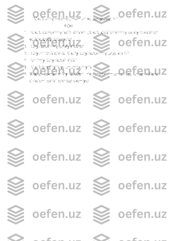 Falsafa uning predmeti, mazmuni va  jamiyatdagi roli .
                                Reja:
1. Falsafa   atamasining   kelib   chikishi   ,falsafa   shakllanishining   asosiy   boskichlari
va falsafaning funksiyalari.
2. Dunyokarashning tarixiy shakllari
3. Dunyoni idrok etishda falsafiy dunyokarashning uziga xos roli
4. Fan ilmiy dunyokarash shakli
5. Falsafada milliylik va umuminsoniylik
6. Xozirgi   davrda   milliy   falsafani   rivojlantirish   muammolari,   uning   xalkaro
alokalarni tashkil etishdagi axamiyati 