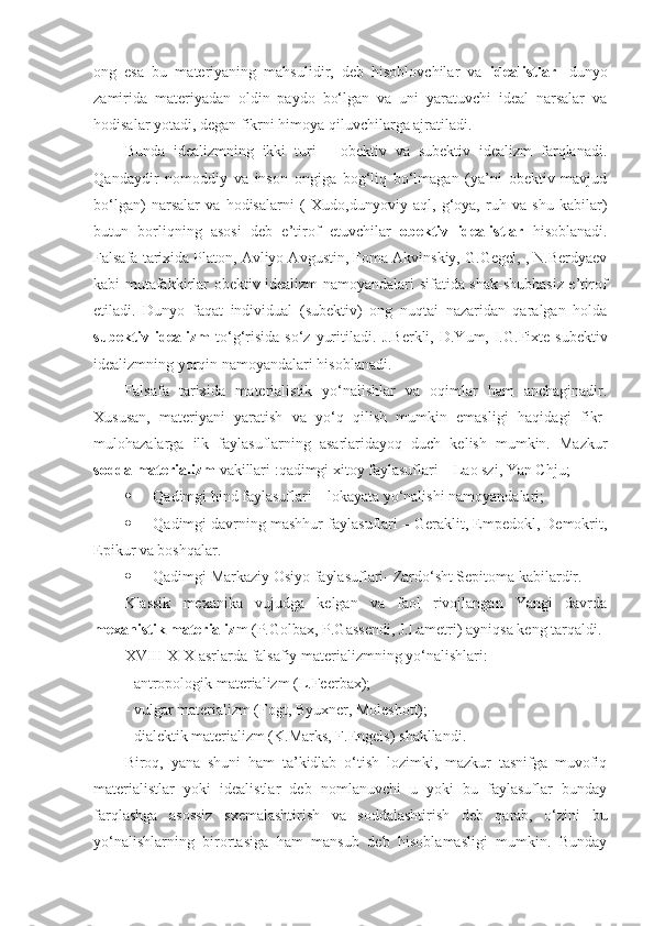 ong   esa   bu   materiyaning   mahsulidir,   deb   hisoblovchilar   va   idealistlar   - dunyo
zamirida   materiyadan   oldin   paydo   bo‘lgan   va   uni   yaratuvchi   ideal   narsalar   va
hodisalar yotadi, degan fikrni himoya qiluvchilarga ajratiladi. 
Bunda   idealizmning   ikki   turi   –   obektiv   va   subektiv   idealizm   farqlanadi.
Q andaydir   nomoddiy   va   inson   ongiga   bog‘liq   bo‘lmagan   (ya’ni   obektiv   mavjud
bo‘lgan)   narsalar   va   hodisalarni   (   Xudo, dunyoviy   aql,   g‘oya,   ruh   va   shu   kabilar)
butun   borliqning   asosi   deb   e’tirof   etuvchilar   obektiv   idealistlar   hisoblanadi.
Falsafa tarixida Platon, Avliyo Avgustin, Foma Akvinskiy, G.Gegel, , N.Berdyaev
kabi mutafakkirlar obektiv idealizm namoyandalari sifatida shak-shubhasiz e’tirof
etiladi.   Dunyo   faqat   individual   (subektiv)   ong   nuqtai   nazaridan   qaralgan   holda
subektiv  idealizm   to‘g‘risida  so‘z  yuritiladi.   J.Berkli,  D.Yum, I.G.Fixte subektiv
idealizmning yorqin namoyandalari hisoblanadi. 
Falsafa   tarixida   materialistik   yo‘nalishlar   va   oqimlar   ham   anchaginadir.
Xususan,   materiyani   yaratish   va   yo‘q   qilish   mumkin   emasligi   haqida gi   fikr-
mulohazalarga   ilk   faylasuflarning   asarlaridayoq   duch   kelish   mumkin.   Mazkur
sodda materializm  vakillari  : qadimgi xitoy faylasuflari – Lao szi, Yan Chju;
 Q adimgi hind faylasuflari – lokayata yo‘nalishi namoyandalari;
 Q adimgi davrning mashhur faylasuflari – Geraklit, Empedokl, Demokrit,
Epikur va boshqalar. 
 Qadimgi Markaziy Osiyo faylasuflari- Zardo‘sht Sepitoma kabilardir.
Klassik   mexanika   vujudga   kelgan   va   faol   rivojlangan   Yangi   davrda
mexanistik materializ m (P.Golbax, P.Gassendi, J.Lametri) ayniqsa keng  tarqaldi . 
XVIII- XIX asrlarda falsafiy materializmning yo‘nalishlari :
-  antropologik materializm (L.Feerbax);
-  vulgar materializm (Fogt, Byuxner, Moleshott);
-  dialektik materializm (K.Marks, F.Engels)  shakllandi . 
Biroq,   yana   shuni   ham   ta’kidlab   o‘tish   lozimki,   mazkur   tasnifga   muvofiq
materialistlar   yoki   idealistlar   deb   nomlanuvchi   u   yoki   bu   faylasuflar   bunday
farqlashga   asossiz   sxemalashtirish   va   soddalashtirish   deb   qarab,   o‘zini   bu
yo‘nalishlarning   birortasiga   ham   mansub   deb   hisoblamasligi   mumkin.   Bunday 