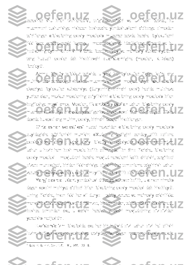 qarashlar   shu   bilan   izohlanadiki,   to‘g‘ridan-to‘g‘ri   va   uzil-kesil   tarzda,   bu
muammoni   tushunishga   nisbatan   boshqacha   yondashuvlarni   e’tiborga   olmasdan
ta’riflangan   «falsafaning   asosiy   masalasi»   muqarrar   tarzda   barcha   faylasuflarni
ikki   katta   qarama-qarshi   lagerga   –   materialistlar   va   idealistlarga   ajratadi   va   bu
hodisaning   ayrim   ko‘rinishi   sifatida   faqat   moddiy   va   ma’naviy   substansiyalarni
teng   huquqli   asoslar   deb   hisoblovchi   dualistlar nigina   (masalan,   R.Dekart)
farqlaydi. 
Ammo   falsafiy   tafakkur   tarixida   u   yoki   bu   faylasuflar   fikriga   ko‘ra   eng
muhim   deb   qaraladigan   boshqa   muammolar   ham   mavjud.   Ayni   shu   sababli
aksariyat   faylasuflar   substansiya   (dunyoning   birinchi   asosi)   haqida   mulohaza
yuritar   ekan,   mazkur   masalaning   qo‘yilishini   «falsafaning   asosiy   masalasi»   bilan
bog‘lashga   moyil   emas.   Masalan,   ilk   antik   faylasuflar   uchun   falsafaning   asosiy
muammosi:   «Dunyo   nimadan   yaratilgan?»,   degan   savol   bilan   bog‘langan.   O‘sha
davrda bu savol eng muhim, asosiy, birinchi darajali hisoblangan. 
O‘rta   asrlar   sxolastikasi   nuqtai   nazaridan   «falsafaning   asosiy   masalasi»
quyidagicha   ta’riflanishi   mumkin:   «Xudoning   borligini   qanday   qilib   oqilona
asoslash   mumkin?»   Hozirgi   diniy   falsafiy   konsepsiyalar,   xususan   neotomizm
uchun   u   hozir   ham   bosh   masala   bo‘lib   qol moqda .   Ibn   Sino   fikricha,   falsafaning
asosiy   masalasi   –   mavjudotni   barcha   mavjud   narsalarni   kelib   chiqishi,   targ‘iboti
o‘zaro   munosabati,   biridan-ikkinchisiga   o‘tishni   har   tomonlama   tekshirish   uchun
zaruriy imkoniyat, voqelik sabab tamoyillarini asos qilib olishdan iborat.
Yangi davrda I.Kant   yondashuvi diqqatga sazovor bo‘lib, u «Inson nima?»
degan   savolni   mohiyat   e’tibori   bilan   falsafaning   asosiy   masalasi   deb   hisoblaydi.
Uning   fikricha,   inson   ikki   har   xil   dunyo   –   tabiiy   zarurat   va   ma’naviy   erkinlikka
mansub bo‘lib, ularga muvofiq odamzot, bir tomondan, tabiat mahsuli hisoblanadi,
boshqa   tomondan   esa,   u   «erkin   harakat   qiluvchi   mavjudotning   o‘z-o‘zidan
yaratish» natijasidir 1
.
E kzistensializm   falsafasida   esa   har   bir   individ   o‘zi   uchun   o‘zi   hal   qilishi
lozim   bo‘lgan   «Hayot   yashashga   arziydimi?»,   degan   muammo   asosiy   masala
1
  Қ аранг: Кант И. Соч. Т. 6. – М., 1966. – 351-б.  