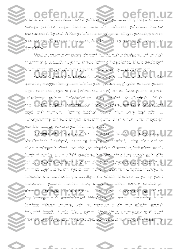 sifatida e’tirof etiladi, zero, mazkur yo‘nalish namoyandalarining fikriga ko‘ra, bu
savolga   javobsiz   qolgan   hamma   narsa   o‘z   ma’nosini   yo‘qotadi.   Fransuz
ekzistensialist faylasufi A.Kamyu ta’biri bilan aytganda: «Hayot yashashga arzishi
yoki   arzimasligi   masalasini   hal   qilish,   falsafaning  asosiy   masalasiga   javob  topish
demakdir». 
Masalan,  pragmatizm   asosiy  e’tiborni  haqiqat  tushunchasiga   va  uni   aniqlash
muammosiga qaratadi. Bu yo‘nalish vakillarining fikriga ko‘ra, falsafa avvalo ayni
shu muammo bilan shug‘ullanishi va insonga amalda foyda keltirishi lozim. 
Falsafaning   asosiy   funksiyalari.   Falsafa   u   yoki   bu   muammolarni   hal   qilar,
qonunlar, muayyan tamoyillarni ta’riflar yoki gipotezalar, g‘oyalar va nazariyalarni
ilgari   surar   ekan,   ayni   vaqtda   (ba’zan   shu   tariqa)   har   xil   funksiyalarni   bajaradi.
Falsafaning   muhim   funksiyalaridan   dunyoqarashni   shakllantirish,   bilish,
metodologik,   integrativ,   madaniy,   aksiologik,   axloqiy   va   tarbiyaviy   funksiyalarni
qayd   etish   mumkin.   Ularning   barchasi   bir-biri   bilan   uzviy   bog‘liqdir.   Bu
funksiyalarning  roli   va  ahamiyati  falsafaning  amal  qilish  sohasi,   u hal   qilayotgan
vazifalar darajasi va xususiyati bilan belgilanadi. 
Dunyoqarashni   shakllantirish   funksiyasi.   Falsafaning,   dunyoqarashni
shakllantirish   funksiyasi,   insonning   dunyoga   munosabati,   uning   o‘z-o‘zini   va
o‘zini qurshagan borliqni tushunishi, shuningdek turli voqealar, hodisalarni va o‘z
burchini   qanday   talqin   qilishi   avvalo   va   bevosita   uning   dunyoqarashiga   bog‘liq
bo‘ladi.   Yuqorida   ko‘rsatib   o‘tilganidek,   inson   dunyoqarashida   e’tiqodlar   va
bilimlar,   tuyg‘ular   va   emosiyalar,   oqilonalik   va   irrasionallik,   tajriba,   intuisiya   va
hokazolar   chambarchas   bog‘lanadi.   Ayni   shu   sababli   falsafasiz   dunyoning   yaxlit
manzarasini   yaratish   mumkin   emas,   chunki   «donolikni   sevish»   sanaladigan,
«hamma   narsaga   aralashadigan»   falsafagina   dunyoqarashning   o‘zaro
bog‘lanmagan   turli   «parchalari»ni   birlashtirib,   shu   tariqa   odamlarning   butun
borliqqa   nisbatan   umumiy,   izchil   va   mantiqan   to‘g‘ri   munosabatini   yaratish
imkonini   beradi.   Bunda   falsafa   ayrim   ikir-chikirlar,   ahamiyatsiz   tafsilotlarni
mavhumlashtiradi va umumiy aloqalarga, turli narsalar  va hodisalar xossalarining 