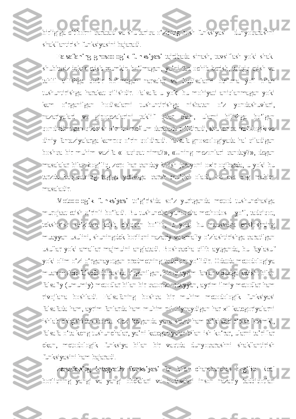 birligiga e’tiborni qaratadi va shu tariqa o‘zining bosh funksiyasi – dunyoqarashni
shakllantirish funksiyasini bajaradi. 
Falsafaning   gnoseologik   funksiyasi   tajribada   sinash,   tavsiflash   yoki   shak-
shubhasiz   inkor   etish   mumkin   bo‘lmagan,   ya’ni   fan   ochib   berish,   tadqiq   etish   va
tahlil   qilishga   qodir   bo‘lmagan   narsalar   va   hodisalarni   oqilona   yo‘l   bilan
tushuntirishga   harakat   qilishdir.   Falsafa   u   yoki   bu   mohiyati   aniqlanmagan   yoki
kam   o‘rganilgan   hodisalarni   tushuntirishga   nisbatan   o‘z   yondashuvlari,
nazariyalari   va   gipotezalarini   taklif   qilar   ekan,   ularni   bilishga   bo‘lgan
qondirilmagan qiziqish o‘rnini ma’lum darajada to‘ldiradi, shu tariqa mifologik va
diniy fantaziyalarga kamroq o‘rin qoldiradi. Falsafa gnoseologiyada hal  qiladigan
boshqa   bir   muhim   vazifa   «Haqiqat   nima?»,   «Uning   mezonlari   qanday?»,   degan
masalalar   bilan   bog‘liq,   zero   har   qanday   bilish   jarayoni   oxir-oqibatda,   u   yoki   bu
tarzda   haqiqatning   tagiga   yetishga   qarab   mo‘ljal   oladi,   bu   esa   eng   muhim
masaladir. 
Metodologik   funksiyasi   to‘g‘risida   so‘z   yuritganda   metod   tushunchasiga
murojaat  etish  o‘rinli  bo‘ladi. Bu  tushuncha  yunoncha methodos – yo‘l, tadqiqot,
tekshirish   so‘zidan   kelib   chiqqan   bo‘lib,   u   yoki   bu   maqsadga   erishishning
muayyan usulini, shuningdek borliqni nazariy va amaliy o‘zlashtirishga qaratilgan
usullar   yoki   amallar   majmuini   anglatadi.   Boshqacha   qilib   aytganda,   bu   faylasuf
yoki olim o‘zi o‘rganayotgan predmetning tadqiqot yo‘lidir. Odatda metodologiya
muammolari falsafa doirasida o‘rganilgan, biroq ayrim fanlar vujudga kelishi bilan
falsafiy (umumiy) metodlar bilan bir qatorda muayyan, ayrim ilmiy metodlar ham
rivojlana   boshladi.   Falsafaning   boshqa   bir   muhim   metodologik   funksiyasi
falsafada ham, ayrim fanlarda ham muhim rol o‘ynaydigan har xil kategoriyalarni
ishlab chiqishidan iborat. Kezi kelganda yana shuni ham  ta’kidlab o‘tish lozimki,
falsafa o‘ta keng tushunchalar, ya’ni kategoriyalar bilan ish ko‘rar, ularni ta’riflar
ekan,   metodologik   funksiya   bilan   bir   vaqtda   dunyoqarashni   shakllantirish
funksiyasini ham bajaradi. 
Falsafaning   i ntegrativ   funksiya si   fan   bilan   chambarchas   bog‘liq.   Real
borliqning   yangi   va   yangi   obektlari   va   hodisalari   inson   nazariy   tadqiqotlari 