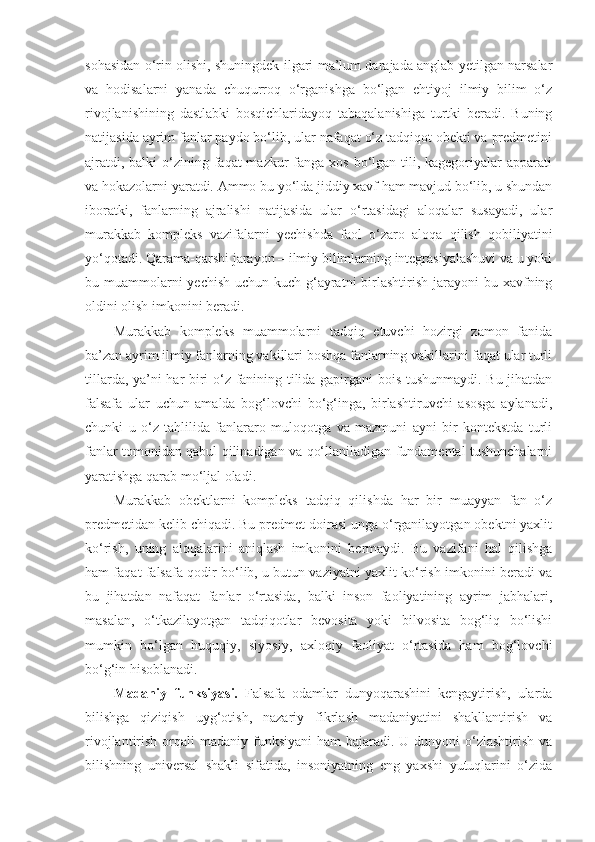 sohasidan o‘rin olishi, shuningdek ilgari ma’lum darajada anglab yetilgan narsalar
va   hodisalarni   yanada   chuqurroq   o‘rganishga   bo‘lgan   ehtiyoj   ilmiy   bilim   o‘z
rivojlanishining   dastlabki   bosqichlaridayoq   tabaqalanishiga   turtki   beradi.   Buning
natijasida ayrim fanlar paydo bo‘lib, ular nafaqat o‘z tadqiqot obekti va predmetini
ajratdi, balki  o‘zining faqat  mazkur  fanga  xos bo‘lgan tili, kagegoriyalar  apparati
va hokazolarni yaratdi. Ammo bu yo‘lda jiddiy xavf ham mavjud bo‘lib, u shundan
iboratki,   fanlarning   ajralishi   natijasida   ular   o‘rtasidagi   aloqalar   susayadi,   ular
murakkab   kompleks   vazifalarni   yechishda   faol   o‘zaro   aloqa   qilish   qobiliyatini
yo‘qotadi.  Q arama-qarshi jarayon – ilmiy bilimlarning integrasiyalashuvi va u yoki
bu muammolarni  yechish  uchun kuch-g‘ayratni  birlashtirish jarayoni  bu xavfning
oldini olish imkonini beradi. 
Murakkab   kompleks   muammolarni   tadqiq   etuvchi   hozirgi   zamon   fanida
ba’zan ayrim ilmiy fanlarning vakillari boshqa fanlarning vakillarini faqat ular turli
tillarda, ya’ni har biri o‘z fanining tilida gapirgani bois tushunmaydi. Bu jihatdan
falsafa   ular   uchun   amalda   bog‘lovchi   bo‘g‘inga,   birlashtiruvchi   asosga   aylanadi,
chunki   u   o‘z   tahlilida   fanlararo   muloqotga   va   mazmuni   ayni   bir   kontekstda   turli
fanlar tomonidan qabul qilinadigan va qo‘llaniladigan fundamental tushunchalarni
yaratishga qarab mo‘ljal oladi. 
M urakkab   obektlarni   kompleks   tadqiq   qilishda   har   bir   muayyan   fan   o‘z
predmetidan kelib chiqadi. Bu predmet doirasi unga o‘rganilayotgan obektni yaxlit
ko‘rish,   uning   aloqalarini   aniqlash   imkonini   bermaydi.   Bu   vazifani   hal   qilishga
ham faqat falsafa qodir bo‘lib, u butun vaziyatni yaxlit ko‘rish imkonini beradi va
bu   jihatdan   nafaqat   fanlar   o‘rtasida,   balki   inson   faoliyatining   ayrim   jabhalari,
masalan,   o‘tkazilayotgan   tadqiqotlar   bevosita   yoki   bilvosita   bog‘liq   bo‘lishi
mumkin   bo‘lgan   huquqiy,   siyosiy,   axloqiy   faoliyat   o‘rtasida   ham   bog‘lovchi
bo‘g‘in hisoblanadi. 
Madaniy   funksiyasi.   Falsafa   odamlar   dunyoqarashini   kengaytirish,   ularda
bilishga   qiziqish   uyg‘otish,   nazariy   fikrlash   madaniyatini   shakllantirish   va
rivojlantirish orqali  madaniy funksiyani  ham  bajaradi. U dunyoni  o‘zlashtirish va
bilishning   universal   shakli   sifatida,   insoniyatning   eng   yaxshi   yutuqlarini   o‘zida 