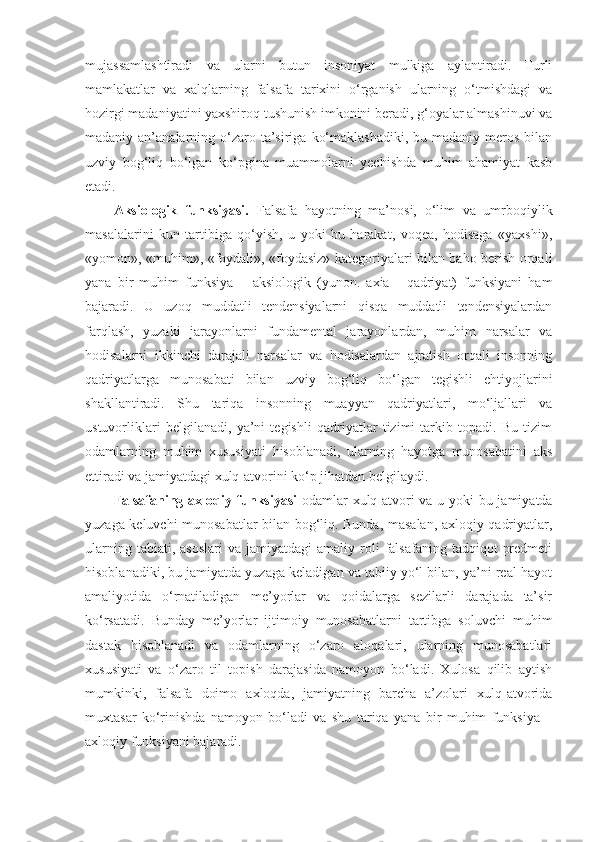 mujassamlashtiradi   va   ularni   butun   insoniyat   mulkiga   aylantiradi.   Turli
mamlakatlar   va   xalqlarning   falsafa   tarixini   o‘rganish   ularning   o‘tmishdagi   va
hozirgi madaniyatini yaxshiroq tushunish imkonini beradi, g‘oyalar almashinuvi va
madaniy an’analarning  o‘zaro  ta’siriga  ko‘maklashadiki,   bu madaniy  meros  bilan
uzviy   bog‘liq   bo‘lgan   ko‘pgina   muammolarni   yechishda   muhim   ahamiyat   kasb
etadi. 
Aksiologik   funksiyasi.   Falsafa   hayotning   ma’nosi,   o‘lim   va   umrboqiylik
masalalarini   kun   tartibiga   qo‘yish,   u   yoki   bu   harakat,   voqea,   hodisaga   «yaxshi»,
«yomon», «muhim», «foydali», «foydasiz» kategoriyalari bilan baho berish orqali
yana   bir   muhim   funksiya   –   aksiologik   (yunon.   axia   -   qadriyat)   funksiyani   ham
bajaradi.   U   uzoq   muddatli   tendensiyalarni   qisqa   muddatli   tendensiyalardan
farqlash,   yuzaki   jarayonlarni   fundamental   jarayonlardan,   muhim   narsalar   va
hodisalarni   ikkinchi   darajali   narsalar   va   hodisalardan   ajratish   orqali   insonning
qadriyatlarga   munosabati   bilan   uzviy   bog‘liq   bo‘lgan   tegishli   ehtiyojlarini
shakllantiradi.   Shu   tariqa   insonning   muayyan   qadriyatlari,   mo‘ljallari   va
ustuvorliklari   belgilanadi,   ya’ni   tegishli   qadriyatlar   tizimi   tarkib   topadi.   Bu   tizim
odamlarning   muhim   xususiyati   hisoblanadi,   ularning   hayotga   munosabatini   aks
ettiradi va jamiyatdagi xulq-atvorini ko‘p jihatdan belgilaydi. 
Falsafaning axloqiy funksiyasi   odamlar xulq-atvori va u yoki bu jamiyatda
yuzaga keluvchi munosabatlar bilan bog‘liq. Bunda, masalan, axloqiy qadriyatlar,
ularning  tabiati,  asoslari  va  jamiyatdagi  amaliy  roli   falsafaning  tadqiqot   predmeti
hisoblanadiki, bu jamiyatda yuzaga keladigan va tabiiy yo‘l bilan, ya’ni real hayot
amaliyotida   o‘rnatiladigan   me’yorlar   va   qoidalarga   sezilarli   darajada   ta’sir
ko‘rsatadi.   Bunday   me’yorlar   ijtimoiy   munosabatlarni   tartibga   soluvchi   muhim
dastak   hisoblanadi   va   odamlarning   o‘zaro   aloqalari,   ularning   munosabatlari
xususiyati   va   o‘zaro   til   topish   darajasida   namoyon   bo‘ladi.   Xulosa   qilib   aytish
mumkinki,   falsafa   doimo   axloqda,   jamiyatning   barcha   a’zolari   xulq-atvorida
muxtasar   ko‘rinishda   namoyon   bo‘ladi   va   shu   tariqa   yana   bir   muhim   funksiya   –
axloqiy funksiyani bajaradi.  