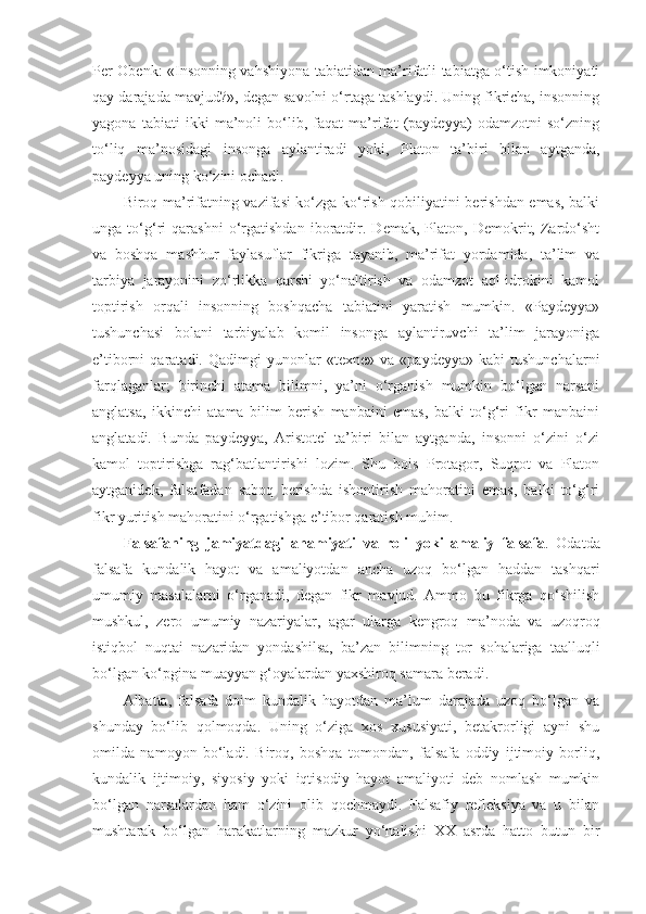 Per Obenk: «Insonning vahshiyona tabiatidan ma’rifatli tabiatga o‘tish imkoniyati
qay darajada mavjud?», degan savolni o‘rtaga tashlaydi. Uning fikricha, insonning
yagona   tabiati   ikki   ma’noli   bo‘lib,   faqat   ma’rifat   (paydeyya)   odamzotni   so‘zning
to‘liq   ma’nosidagi   insonga   aylantiradi   yoki,   Platon   ta’biri   bilan   aytganda,
paydeyya uning ko‘zini ochadi. 
Biroq ma’rifatning vazifasi ko‘zga ko‘rish qobiliyatini berishdan emas, balki
unga   to‘g‘ri   qarashni   o‘rgatishdan   iboratdir.   Demak,   Platon,   Demokrit,   Zardo‘sht
va   boshqa   mashhur   faylasuflar   fikriga   tayanib,   ma’rifat   yordamida,   ta’lim   va
tarbiya   jarayonini   zo‘rlikka   qarshi   yo‘naltirish   va   odamzot   aql-idrokini   kamol
toptirish   orqali   insonning   boshqacha   tabiatini   yaratish   mumkin.   «Paydeyya»
tushunchasi   bolani   tarbiyalab   komil   insonga   aylantiruvchi   ta’lim   jarayoniga
e’tiborni   qaratadi.   Qadimgi   yunonlar   «texne»   va   «paydeyya»   kabi   tushunchalarni
farqlaganlar;   birinchi   atama   bilimni,   ya’ni   o‘rganish   mumkin   bo‘lgan   narsani
anglatsa,   ikkinchi   atama   bilim   berish   manbaini   emas,   balki   to‘g‘ri   fikr   manbaini
anglatadi.   Bunda   paydeyya,   Aristotel   ta’biri   bilan   aytganda,   insonni   o‘zini   o‘zi
kamol   toptirishga   rag‘batlantirishi   lozim.   Shu   bois   Protagor,   Suqrot   va   Platon
aytganidek,   falsafadan   saboq   berishda   ishontirish   mahoratini   emas,   balki   to‘g‘ri
fikr yuritish mahoratini o‘rgatishga e’tibor qaratish muhim.
Falsafaning   jamiyatdagi   ahamiyati   va   roli   yoki   amaliy   falsafa .   Odatda
falsafa   kundalik   hayot   va   amaliyotdan   ancha   uzoq   bo‘lgan   haddan   tashqari
umumiy   masalalarni   o‘rganadi,   degan   fikr   mavjud.   Ammo   bu   fikrga   qo‘shilish
mushkul,   zero   umumiy   nazariyalar,   agar   ularga   kengroq   ma’noda   va   uzoqroq
istiqbol   nuqtai   nazaridan   yondashilsa,   ba’zan   bilimning   tor   sohalariga   taalluqli
bo‘lgan ko‘pgina muayyan g‘oyalardan yaxshiroq samara beradi. 
Albatta,   falsafa   doim   kundalik   hayotdan   ma’lum   darajada   uzoq   bo‘lgan   va
shunday   bo‘lib   qolmoqda.   Uning   o‘ziga   xos   xususiyati,   betakrorligi   ayni   shu
omilda   namoyon   bo‘ladi.   Biroq,   boshqa   tomondan,   falsafa   oddiy   ijtimoiy   borliq,
kundalik   ijtimoiy,   siyosiy   yoki   iqtisodiy   hayot   amaliyoti   deb   nomlash   mumkin
bo‘lgan   narsalardan   ham   o‘zini   olib   qochmaydi.   Falsafiy   refleksiya   va   u   bilan
mushtarak   bo‘lgan   harakatlarning   mazkur   yo‘nalishi   XX   asrda   hatto   butun   bir 