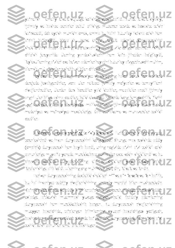 yo‘nalish   –   amaliy   falsafa   vujudga   kelishiga   sabab   bo‘ldi.   Bunda   falsafa   siyosiy,
ijtimoiy   va   boshqa   qarorlar   qabul   qilishga   muqarrar   tarzda   va   bevosita   ta’sir
ko‘rsatadi,   deb   aytish   mumkin   emas,   ammo   bu   holni   butunlay   istisno   etish   ham
o‘rinli   bo‘lmaydi.   Biroq   shu   narsa   aniqki,   falsafa   odamlar   dunyoqarashini
shakllantirish orqali ularning xulq-atvorini, yuqorida zikr etilgan qarorlarni ishlab
chiqish   jarayonida   ularning   yondashuvlarini   ham   ko‘p   jihatdan   belgilaydi,
faylasuflarning o‘zlari esa ba’zan odamlar hayotini butunlay o‘zgartiruvchi muhim,
olamshumul g‘oyalar tashabbusi bilan chiqadilar. 
Faylasuflar   jamiyatdagi   ma’naviyat   va   axloqning   holati   uchun   ham   sezilarli
darajada   javobgardirlar,   zero   ular   nafaqat   ijtimoiy   me’yorlar   va   tamoyillarni
rivojlantiradilar,   ulardan   dars   beradilar   yoki   kitoblar,   maqolalar   orqali   ijtimoiy
ongni   ular   bilan   oshno   etadilar,  balki   aksariyat   hollarda   keng   jamoatchilik  fikrini
uyg‘otadigan,   ijtimoiy   ahamiyatga   molik   bo‘lgan,   ijtimoiy-siyosiy   muammolar,
madaniyat   va   ma’naviyat   masalalariga   doir   muhokama   va   munozaralar   tashkil
etadilar. 
2-Masala.Dunyoqarashning tarixiy shakllari.   Turli davrlar bilishni yanada
teranlashtirdi   va   inson   dunyoqarashini   kengaytirdi.   Shunga   mos   ravishda   oddiy
(empirik)   dunyoqarash   ham   boyib   bordi,   uning   negizida   o‘zini   o‘zi   tashkil   etish
qonunlariga   muvofiq   yanada   murakkabroq   tuzilmalar   asta-sekin   shakllandi   va   bu
pirovard   natijada   dunyoqarashning   alohida   shakllari   yoki,   tarixiy   tiplari
farqlanishiga olib keldi. Ularning eng muhimlari mif, din, falsafa va fandir.
Tarixan dunyoqarashning dastlabki shakllari  mif  va  din   falsafa  va  fan  bo‘lib,
bu   hol   insoniyat   tadrijiy   rivojlanishining   umumiy   mantiqi   bilan   mushtarakdir.
Ko‘nikmalar, tajriba va oddiy bilimlar to‘planishiga qarab, nafaqat ularni avloddan
avlodga   o‘tkazish   muammosi   yuzaga   kelgan,   balki   ibtidoiy   odamlarning
dunyoqarashi   ham   murakkablashib   borgan.   Bu   dunyoqarash   rivojlanishining
muayyan   bosqichida,   to‘plangan   bilimlarning   «yuqori   bosqichiga»   yetilgach,
boshqa har qanday murakkab tizimda bo‘lganidek, dunyoqarashda ham o‘zini o‘zi
tashkil etish qonunlari amal qila boshlagan.  