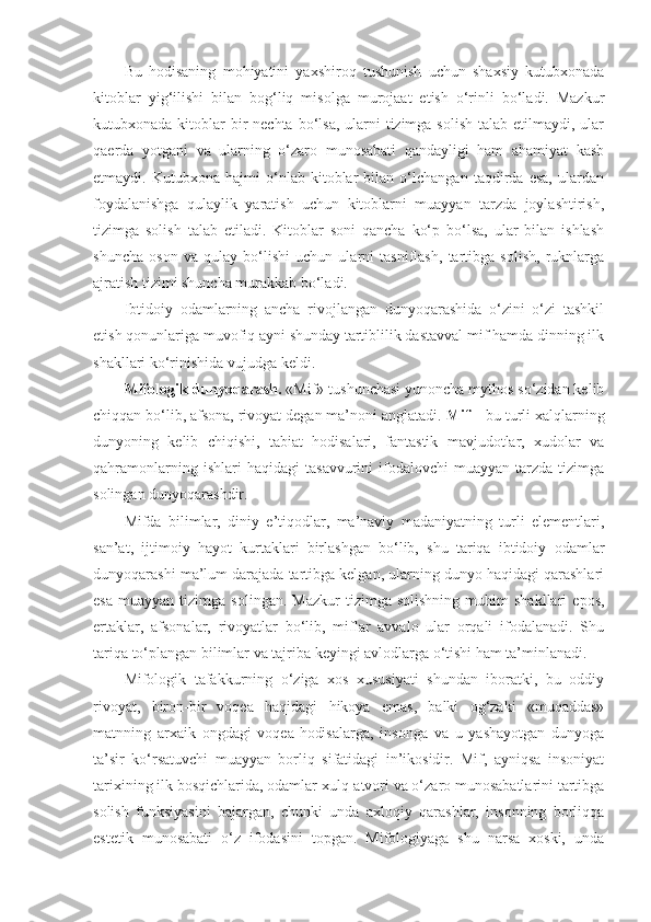 Bu   hodisaning   mohiyatini   yaxshiroq   tushunish   uchun   shaxsiy   kutubxonada
kitoblar   yig‘ilishi   bilan   bog‘liq   misolga   murojaat   etish   o‘rinli   bo‘ladi.   Mazkur
kutubxonada kitoblar  bir  nechta bo‘lsa,  ularni  tizimga solish  talab etilmaydi, ular
qaerda   yotgani   va   ularning   o‘zaro   munosabati   qandayligi   ham   ahamiyat   kasb
etmaydi.   Kutubxona   hajmi   o‘nlab   kitoblar   bilan   o‘lchangan   taqdirda   esa,   ulardan
foydalanishga   qulaylik   yaratish   uchun   kitoblarni   muayyan   tarzda   joylashtirish,
tizimga   solish   talab   etiladi.   Kitoblar   soni   qancha   ko‘p   bo‘lsa,   ular   bilan   ishlash
shuncha   oson   va   qulay   bo‘lishi   uchun   ularni   tasniflash,   tartibga   solish,   ruknlarga
ajratish tizimi shuncha murakkab bo‘ladi.
Ibtidoiy   odamlarning   ancha   rivojlangan   dunyoqarashida   o‘zini   o‘zi   tashkil
etish qonunlariga muvofiq ayni shunday tartiblilik dastavval mif hamda dinning ilk
shakllari ko‘rinishida vujudga keldi. 
Mifologik dunyoqarash.  «Mif» tushunchasi yunoncha mythos so‘zidan kelib
chiqqan bo‘lib, afsona, rivoyat degan ma’noni anglatadi.  Mif  – bu turli xalqlarning
dunyoning   kelib   chiqishi,   tabiat   hodisalari,   fantastik   mavjudotlar,   xudolar   va
qahramonlarning   ishlari   haqidagi   tasavvurini   ifodalovchi   muayyan  tarzda   tizimga
solingan dunyoqarashdir. 
Mifda   bilimlar,   diniy   e’tiqodlar,   ma’naviy   madaniyatning   turli   elementlari,
san’at,   ijtimoiy   hayot   kurtaklari   birlashgan   bo‘lib,   shu   tariqa   ibtidoiy   odamlar
dunyoqarashi ma’lum darajada tartibga kelgan, ularning dunyo haqidagi qarashlari
esa   muayyan   tizimga  solingan.   Mazkur   tizimga   solishning   muhim   shakllari   epos,
ertaklar,   afsonalar,   rivoyatlar   bo‘lib,   miflar   avvalo   ular   orqali   ifodalanadi.   Shu
tariqa to‘plangan bilimlar va tajriba keyingi avlodlarga o‘tishi ham ta’minlanadi. 
Mifologik   tafakkurning   o‘ziga   xos   xususiyati   shundan   iboratki,   bu   oddiy
rivoyat,   biron-bir   voqea   haqidagi   hikoya   emas,   balki   og‘zaki   «muqaddas»
matnning   arxaik   ongdagi   voqea-hodisalarga,   insonga   va   u   yashayotgan   dunyoga
ta’sir   ko‘rsatuvchi   muayyan   borliq   sifatidagi   in’ikosidir.   Mif,   ayniqsa   insoniyat
tarixining ilk bosqichlarida, odamlar xulq-atvori va o‘zaro munosabatlarini tartibga
solish   funksiyasini   bajargan,   chunki   unda   axloqiy   qarashlar,   insonning   borliqqa
estetik   munosabati   o‘z   ifodasini   topgan.   Mifologiyaga   shu   narsa   xoski,   unda 