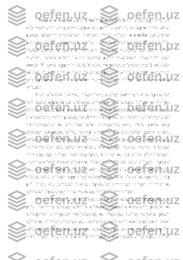 1-Masala  «Falsafa» tushunchasining kelib chiqishi.  Har qanday noma’lum
so‘z   mazmunini   uning   etimologiyasidan,   ya’ni   u   qachon,   qanday   va   nima   uchun
yuzaga   kelganini   aniqlashdan   boshlash   o‘rinli   bo‘ladi.   «Falsafa»   tushunchasi
yunoncha phileo – sevaman va sophia – donolik so‘zlaridan kelib chiqqan bo‘lib,
mazkur   atamaning   dastlabki   ma’nosini   donolikka   muhabbat   deb   talqin   qilish
mumkin.   Falsafa   so‘zini   ilk   bor   qadimgi   yunon   mutafakkiri   Pifagor   miloddan
avvalgi   VI   asrda   tayyor   holda   (afsonalar,   rivoyatlar,   an’analar   orqali)   avloddan
avlodga o‘tuvchi bilim va inson o‘z aqliga tayanib, mushohada yuritish va borliqni
tanqidiy   tushunish   yo‘li   bilan   olishi   mumkin   bo‘lgan   bilimni   farqlash   maqsadida
ishlatgan. 
Shuni ta’kidlash lozimki, Pifagor ham, qadimgi davrning boshqa faylasuflari
ham dastlab «falsafa» tushunchasiga uning keyinchalik paydo bo‘lgan va mohiyat
e’tibori bilan, falsafani «barcha fanlar podshosi» darajasiga ko‘targan ma’nosidan
boshqacharoq ma’no yuklaganlar. Ammo ilk faylasuflar o‘zlarini donishmand deb
hisoblamaganlar   va   donolikka   da’vo   qilmaganlar,   zero,   o‘sha   davrda   keng
tarqalgan   tasavvurga   ko‘ra,   haqiqiy   donishmandlik   ajdodlardan   meros   qolgan,
asrdan   asrga   o‘tib   kelayotgan   afsonalar,   din   va   rivoyatlarda   mujassamlashgan.
Donishmandlar   deb,   asrlar   sinovidan,   eng   so‘nggi   haqiqat   manbai   sifatidagi
bilimlarga   ega   bo‘lgan   bashoratgo‘ylar,   kohinlar   va   oqsoqollar   e’tirof   etilgan.
Ularning so‘zlari shak-shubhasiz va birdan-bir to‘g‘ri deb qabul qilingan. Faylasuf
esa,   qadimgilar   fikriga   ko‘ra,   izlanuvchi,   donishmandlik   muxlisi   bo‘lishi,   e’tiqod
sifatida   qabul   qilingan   tayyor   haqiqatlarga   emas,   balki   o‘z   aqliga   tayanib,   ijodiy
yo‘l   bilan,   shu   jumladan   boshqa   faylasuflar   tomonidan   olingan   bilimlar   va
tajribadan foydalangan holda maqsadga intilishi lozim bo‘lgan. 
Biroq ,   insonning   dunyo   va   o‘ziga   bunday   munosabat   darhol   yuzaga   kelgani
yo‘q.   Insonning   tabiatga   qarshilik   ko‘rsatish,   mavjudlik   vositalarini   yaratish   va
ko‘paytirish   qobiliyatlari   rivojlangunga   va   o‘sgunga,   buning   natijasida   yetarli
tajriba   va   bilimlar   to‘plangunga,   odamlar   aqli   ko‘p   sonli   savollarga   javob   izlash
uchun   yetarli   darajada   yuksalgunga   qadar   insoniyat   uzoq   va   mashaqqatli   yo‘lni
bosib   o‘tgan.   Shu   bois   falsafaning   mohiyatini,   shuningdek   uning   paydo   bo‘lish 