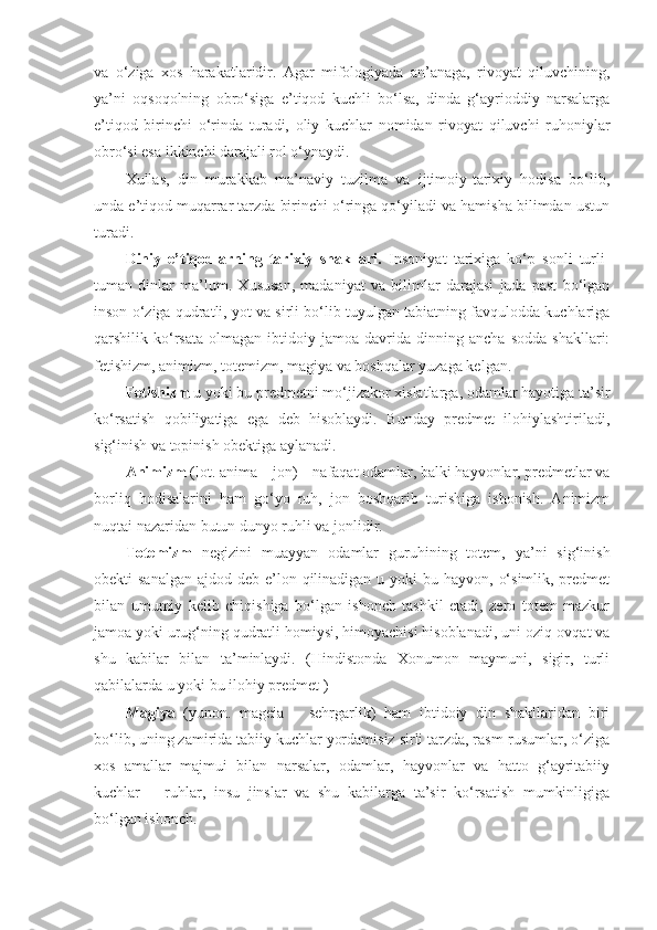 va   o‘ziga   xos   harakatlaridir.   Agar   mifologiyada   an’anaga,   rivoyat   qiluvchining,
ya’ni   oqsoqolning   obro‘siga   e’tiqod   kuchli   bo‘lsa,   dinda   g‘ayrioddiy   narsalarga
e’tiqod   birinchi   o‘rinda   turadi,   oliy   kuchlar   nomidan   rivoyat   qiluvchi   ruhoniylar
obro‘si esa ikkinchi darajali rol o‘ynaydi. 
Xullas,   din   murakkab   ma’naviy   tuzilma   va   ijtimoiy-tarixiy   hodisa   bo‘lib,
unda e’tiqod muqarrar tarzda birinchi o‘ringa qo‘yiladi va hamisha bilimdan ustun
turadi.
Diniy   e’tiqodlarning   tarixiy   shakllari.   Insoniyat   tarixiga   ko‘p   sonli   turli-
tuman   dinlar   ma’lum.   Xususan,   madaniyat   va   bilimlar   darajasi   juda   past   bo‘lgan
inson o‘ziga qudratli, yot va sirli bo‘lib tuyulgan tabiatning favqulodda kuchlariga
qarshilik  ko‘rsata   olmagan  ibtidoiy   jamoa  davrida   dinning   ancha   sodda   shakllari:
fetishizm, animizm, totemizm, magiya va boshqalar yuzaga kelgan. 
Fetishizm  u yoki bu predmetni mo‘jizakor xislatlarga, odamlar hayotiga ta’sir
ko‘rsatish   qobiliyatiga   ega   deb   hisoblaydi.   Bunday   predmet   ilohiylashtiriladi,
sig‘inish va topinish obektiga aylanadi. 
Animizm  (lot. anima – jon) – nafaqat odamlar, balki hayvonlar, predmetlar va
borliq   hodisalarini   ham   go‘yo   ruh,   jon   boshqarib   turishiga   ishonish.   Animizm
nuqtai nazaridan butun dunyo ruhli va jonlidir.
Totemizm   negizini   muayyan   odamlar   guruhining   totem,   ya’ni   sig‘inish
obekti  sanalgan  ajdod deb e’lon qilinadigan  u yoki  bu hayvon, o‘simlik, predmet
bilan   umumiy   kelib   chiqishiga   bo‘lgan   ishonch   tashkil   etadi,   zero   totem   mazkur
jamoa yoki urug‘ning qudratli homiysi, himoyachisi hisoblanadi, uni oziq-ovqat va
shu   kabilar   bilan   ta’minlaydi.   (Hindistonda   Xonumon   maymuni,   sigir,   turli
qabilalarda u yoki bu ilohiy predmet )
Magiya   (yunon.   mageia   –   sehrgarlik)   ham   ibtidoiy   din   shakllaridan   biri
bo‘lib, uning zamirida tabiiy kuchlar yordamisiz sirli tarzda, rasm-rusumlar, o‘ziga
xos   amallar   majmui   bilan   narsalar,   odamlar,   hayvonlar   va   hatto   g‘ayritabiiy
kuchlar   –   ruhlar,   insu   jinslar   va   shu   kabilarga   ta’sir   ko‘rsatish   mumkinligiga
bo‘lgan ishonch.  