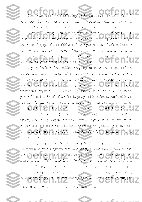 Dinning ushbu qadimgi shakllari keyingi diniy e’tiqodlar negizini tashkil etdi
va   politezm   (ko‘pxudolik)da   ham,   monoteizm   (yakkaxudolik)da   ham   u   yoki   bu
darajada o‘z aksini topdi. Ular hozirda ham qisman mustaqil holda mavjuddir. 
Taxminan   10   ming   yil   muqaddam,   inson   chorvachilik   va   ziroatchilik   bilan
shug‘ullanib, o‘troq hayot kechirishga o‘tgach, neoletik inqilob yuz berdi. Jamiyat
rivojlanishining   ayni   shu   bosqichida   politeizm   yuzaga   keldi,   chunki   mehnatning
ijtimoiy   taqsimoti,   hukmronlik   va   bo‘ysunish   dunyoviy   munosabatlari   ruhlar   va
sanamlarga   bo‘lgan   ishonchga   emas,   balki   odamlar   muayyan   nom   bergan
xudolarga bo‘lgan e’tiqodga ko‘proq mos kela boshladi. 
Keyingi   davrlarda   davlatchilikning   vujudga   kelishi   va   rivojlanishi,   qadimgi
buyuk madaniyatlarning paydo bo‘lishi, quldorlik munosabatlarining shakllanishi,
monarxiyalar   tashkil   topishi   va   shundan   kelib   chiqadigan   yakkaboshchilikning
yuzaga   kelishi   natijasida   diniy   dunyoqarashda   ham   bir   xudoga   sig‘inish
tendensiyasi   paydo   bo‘ldi.   Odamlar   ko‘p   sonli   xudolar   orasida   kuch-qudratda
yagona bir xudoni farqlab, shu tariqa dunyoviy podsho hukm suruvchi real  hayot
haqidagi   o‘z   tasavvurlarini   yagona   va   qudratli   xudo   yashaydigan   narigi   dunyo
bilan go‘yoki muvofiq holatga keltirdilar. Shu tariqa   monoteistik dinlar (yunon.
mono – bir va theos – xudo):   iudaizm  (mil. av. VII asr),  buddizm  (mil. av. VI-V
asrlar),   xristianlik   (I   asr)   va   islom   (VII   asr)   vujudga   keldi.   Xullas   har   bir   din
ma’lum   falsafaga   asoslanadi.   Haq   dinning   asosi   to‘g‘ri   (analitik)   falsafadir,   haq
bo‘lmagan dinning asosi esa yolg‘on falsafadir, yoki yolg‘on muhokamalar ustiga
qurilgan qarashlardir 1
.
Falsafiy dunyoqarash.  Miloddan avvalgi VII-VI asrlarga kelib asosan mif va
din ta’sirida odamlar dunyoqarashi nafaqat kengaydi, balki ancha murakkablashdi.
U   abstrakt   nazariy   fikrlash   qobiliyati   va   (to‘plangan   bilimlar   ko‘rinishida)   real
asoslarga   ega   bo‘lishi   natijasida   o‘z   rivojlanishining   butunlay   yangi   darajasiga
ko‘tarildi.   Bunga,   hech   shubhasiz,   mehnat   taqsimotiga   olib   kelgan   rivojlangan
ijtimoiy-iqtisodiy   munosabatlar,   ma’lum   miqdorda   ortiqcha   mavjudlik   vositalari,
bo‘sh vaqtning paydo bo‘lishi ham imkoniyat yaratdi.  Bularning barchasi muayyan
1 1
  Қаранг Ҳотамий С.М.Ислом тааккури тарихидан.-Т.:Минож, 2003. –Б.77. 