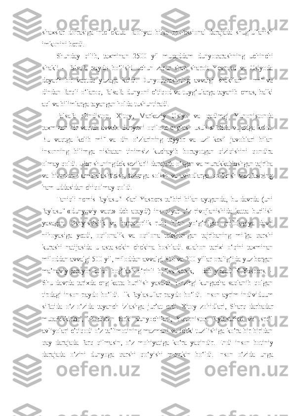 shaxslar   doirasiga   intellektual   faoliyat   bilan   professional   darajada   shug‘ullanish
imkonini berdi. 
Shunday   qilib,   taxminan   2500   yil   muqaddam   dunyoqarashning   uchinchi
shakli   –   falsafa   paydo   bo‘lishi   uchun   zarur   shart-sharoit   Yevropa   va   Osiyoda
deyarli   bir   vaqtda   yuzaga   keldi.   Dunyoqarashning   avvalgi   shakllari   –   mif   va
dindan   farqli   o‘laroq,   falsafa   dunyoni   e’tiqod   va   tuyg‘ularga   tayanib   emas,   balki
aql va bilimlarga tayangan holda tushuntiradi. 
Falsafa   Hindiston,   Xitoy ,   Markaziy   Osiyo   va   qadimgi   Yunonistonda
taxminan bir  vaqtda  avvalo  dunyoni  oqilona  anglash  usuli   sifatida  vujudga  keldi.
Bu   vaqtga   kelib   mif   va   din   o‘zlarining   tayyor   va   uzil-kesil   javoblari   bilan
insonning   bilimga   nisbatan   tinimsiz   kuchayib   borayotgan   qiziqishini   qondira
olmay qoldi. Ular shuningdek sezilarli darajada o‘sgan va murakkablashgan tajriba
va   bilimlarni   umumlashtirish,   tizimga   solish   va   avlodlarga   qoldirish   vazifasining
ham uddasidan chiqolmay qoldi. 
Taniqli   nemis   faylasufi   Karl   Yaspers   ta’biri   bilan   aytganda,   bu   davrda   (uni
faylasuf   « dunyoviy   vaqt»   deb   ataydi)   insoniyat   o‘z   rivojlanishida   katta   burilish
yasagan.   Osoyishtalik   va   barqarorlik   ruhi   bilan   yo‘g‘rilgan   mifologiya   davri
nihoyasiga   yetdi,   oqilonalik   va   oqilona   tekshirilgan   tajribaning   mifga   qarshi
kurashi   natijasida   u   asta-sekin   chekina   boshladi.   «Jahon   tarixi   o‘qini   taxminan
miloddan avvalgi 500 yil, miloddan avvalgi 800 va 200 yillar oralig‘ida yuz bergan
ma’naviy   jarayon   bilan   bog‘lash   o‘rinli   bo‘lsa   kerak,   -   deb   yozadi   K.Yaspers.   –
Shu   davrda   tarixda   eng   katta   burilish   yasaldi.   Hozirgi   kungacha   saqlanib   qolgan
tipdagi   inson   paydo   bo‘ldi.   Ilk   faylasuflar   paydo   bo‘ldi.   Inson   ayrim   individuum
sifatida   o‘z-o‘zida   tayanch   izlashga   jur’at   etdi.   Xitoy   zohidlari ,   Sharq   darbadar
mutafakkirlari,   Hindiston   tarki   dunyochilari,   Yunoniston   faylasuflari   va   Isroil
avliyolari e’tiqodi o‘z ta’limotining mazmuni va ichki tuzilishiga ko‘ra bir-biridan
qay   darajada   farq   qilmasin,   o‘z   mohiyatiga   ko‘ra   yaqindir.   Endi   i nson   botiniy
darajada   o‘zini   dunyoga   qarshi   qo‘yishi   mumkin   bo‘ldi .   Inson   o‘zida   unga 