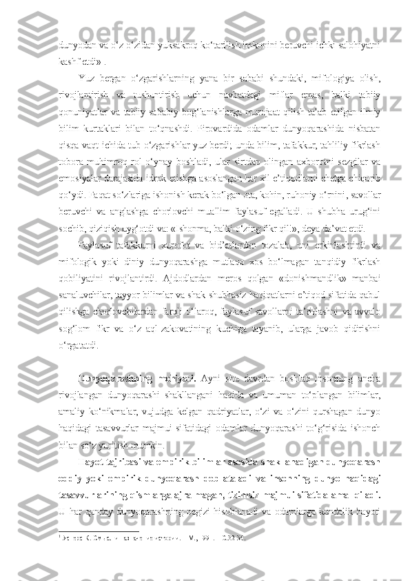 dunyodan va o‘z-o‘zidan yuksakroq ko‘tarilish imkonini beruvchi ichki salohiyatni
kashf etdi» 1
. 
Yuz   bergan   o‘zgarishlarning   yana   bir   sababi   shundaki,   mifologiya   olish,
rivojlantirish   va   tushuntirish   uchun   navbatdagi   miflar   emas,   balki   tabiiy
qonuniyatlar   va   tabiiy-sababiy   bog‘lanishlarga   murojaat   qilish   talab   etilgan   ilmiy
bilim   kurtaklari   bilan   to‘qnashdi.   Pirovardida   odamlar   dunyoqarashida   nisbatan
qisqa vaqt ichida tub o‘zgarishlar yuz berdi; unda bilim, tafakkur, tahliliy fikrlash
tobora   muhimroq   rol   o‘ynay   boshladi,   ular   sirtdan   olingan   axborotni   sezgilar   va
emosiyalar darajasida idrok etishga asoslangan har xil e’tiqodlarni chetga chiqarib
qo‘ydi.  Faqat s o‘zlariga ishonish kerak bo‘lgan ota, kohin, ruhoniy o‘rnini ,  savollar
beruvchi   va   anglashga   chorlovchi   muallim   faylasuf   egalladi.   U   shubha   urug‘ini
sochib, qiziqish uyg‘ot di  va: «Ishonma, balki o‘zing fikr qil!», deya da’vat etdi. 
Faylasuf   tafakkurni   xurofot   va   bid’atlardan   tozalab,   uni   erkinlashtirdi   va
mifologik   yoki   diniy   dunyoqarashga   mutlaqo   xos   bo‘lmagan   tanqidiy   fikrlash
qobiliyatini   rivojlantirdi.   Ajdodlardan   meros   qolgan   «donishmandlik»   manbai
sanaluvchilar, tayyor bilimlar va shak-shubhasiz haqiqatlarni e’tiqod sifatida qabul
qilishga   chorlovchilardan   farqli   o‘laroq,   faylasuf   savollarni   ta’riflashni   va   avvalo
sog‘lom   fikr   va   o‘z   aql-zakovatining   kuchiga   tayanib,   ularga   javob   qidirishni
o‘rgata t di. 
Dunyoqarashning   mohiyati.   Ayni   shu   davrdan   boshlab   insonning   ancha
rivojlangan   dunyoqarashi   shakllangani   haqida   va   umuman   to‘plangan   bilimlar,
amaliy   ko‘nikmalar,   vujudga   kelgan   qadriyatlar,   o‘zi   va   o‘zini   qurshagan   dunyo
haqidagi   tasavvurlar   majmui   sifatidagi   odamlar   dunyoqarashi   to‘g‘risida   ishonch
bilan so‘z yuritish mumkin. 
Hayot tajribasi va empirik bilimlar asosida shakllanadigan dunyoqarash
oddiy   yoki   empirik   dunyoqarash   deb   ataladi   va   insonning   dunyo   haqidagi
tasavvurlarining qismlarga ajralmagan, tizimsiz majmui sifatida amal qiladi.
U   har   qanday   dunyoqarashning   negizi   hisoblanadi   va   odamlarga   kundalik   hayoti
1
 Ясперс К. Смысл и назначение ист о рии. – М., 1991. –  С. 32-34.  