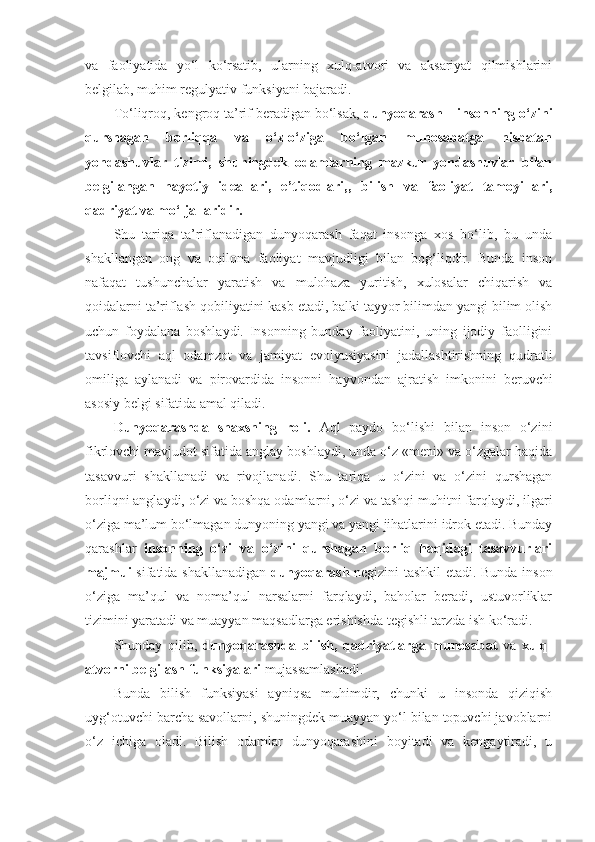 va   faoliyatida   yo‘l   ko‘rsatib,   ularning   xulq-atvori   va   aksariyat   qilmishlarini
belgilab, muhim regulyativ funksiyani bajaradi. 
To‘liqroq, kengroq ta’rif beradigan bo‘lsak,  dunyoqarash  –  insonning o‘zini
qurshagan   borliqqa   va   o‘z-o‘ziga   bo‘lgan   munosabatga   nisbatan
yondashuvlar   tizimi,   shuningdek   odamlarning   mazkur   yondashuvlar   bilan
belgilangan   hayotiy   ideallari,   e’tiqodlari,,   bilish   va   faoliyat   tamoyillari,
qadriyat va mo‘ljallaridir. 
Shu   tariqa   ta’riflanadigan   dunyoqarash   faqat   insonga   xos   bo‘lib,   bu   unda
shakllangan   ong   va   oqilona   faoliyat   mavjudligi   bilan   bog‘liqdir.   Bunda   inson
nafaqat   tushunchalar   yaratish   va   mulohaza   yuritish,   xulosalar   chiqarish   va
qoidalarni ta’riflash qobiliyatini kasb etadi, balki tayyor bilimdan yangi bilim olish
uchun   foydalana   boshlaydi.   Insonning   bunday   faoliyatini,   uning   ijodiy   faolligini
tavsiflovchi   aql   odamzot   va   jamiyat   evolyusiyasini   jadallashtirishning   qudratli
omiliga   aylanadi   va   pirovardida   insonni   hayvondan   ajratish   imkonini   beruvchi
asosiy belgi sifatida amal qiladi. 
Dunyoqarashda   shaxsning   roli.   Aql   paydo   bo‘lishi   bilan   inson   o‘zini
fikrlovchi mavjudot sifatida anglay boshlaydi, unda o‘z «meni» va o‘zgalar haqida
tasavvuri   shakllanadi   va   rivojlanadi.   Shu   tariqa   u   o‘zini   va   o‘zini   qurshagan
borliqni anglaydi, o‘zi va boshqa odamlarni, o‘zi va tashqi muhitni farqlaydi, ilgari
o‘ziga ma’lum bo‘lmagan dunyoning yangi va yangi jihatlarini idrok etadi. Bunday
qarashlar   insonning   o‘zi   va   o‘zini   qurshagan   borliq   haqidagi   tasavvurlari
majmui   sifatida shakllanadigan   dunyoqarash   negizini tashkil etadi. Bunda inson
o‘ziga   ma’qul   va   noma’qul   narsalarni   farqlaydi,   baholar   beradi,   ustuvorliklar
tizimini yaratadi va muayyan maqsadlarga erishishda tegishli tarzda ish ko‘radi. 
Shunday   qilib,   dunyoqarashda   bilish,   qadriyatlarga   munosabat   va   xulq-
atvorni belgilash   funksiyalari  mujassamlashadi. 
Bunda   bilish   funksiyasi   ayniqsa   muhimdir,   chunki   u   insonda   qiziqish
uyg‘otuvchi barcha savollarni, shuningdek muayyan yo‘l bilan topuvchi javoblarni
o‘z   ichiga   oladi.   Bilish   odamlar   dunyoqarashini   boyitadi   va   kengaytiradi,   u 