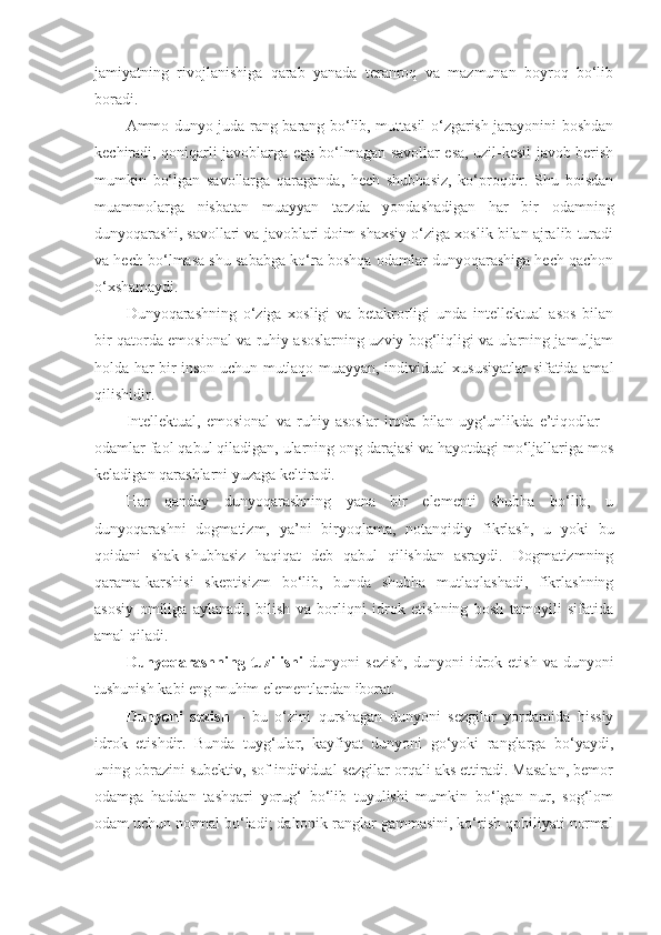 jamiyatning   rivojlanishiga   qarab   yanada   teranroq   va   mazmunan   boyroq   bo‘lib
boradi. 
Ammo dunyo juda rang-barang bo‘lib, muttasil o‘zgarish jarayonini boshdan
kechiradi, qoniqarli javoblarga ega bo‘lmagan savollar esa, uzil-kesil javob berish
mumkin   bo‘lgan   savollarga   qaraganda,   hech   shubhasiz,   ko‘proqdir.   Shu   boisdan
muammolarga   nisbatan   muayyan   tarzda   yondashadigan   har   bir   odamning
dunyoqarashi, savollari va javoblari doim shaxsiy o‘ziga xoslik bilan ajralib turadi
va hech bo‘lmasa shu sababga ko‘ra boshqa odamlar dunyoqarashiga hech qachon
o‘xshamaydi. 
Dunyoqarashning   o‘ziga   xosligi   va   betakrorligi   unda   intellektual   asos   bilan
bir qatorda emosional va ruhiy asoslarning uzviy bog‘liqligi va ularning jamuljam
holda har bir inson uchun mutlaqo muayyan, individual xususiyatlar sifatida amal
qilishidir. 
Intellektual,   emosional   va   ruhiy   asoslar   iroda   bilan   uyg‘unlikda   e’tiqodlar   –
odamlar faol qabul qiladigan, ularning ong darajasi va hayotdagi mo‘ljallariga mos
keladigan qarashlarni yuzaga keltiradi. 
Har   qanday   dunyoqarashning   yana   bir   elementi   shubha   bo‘lib,   u
dunyoqarashni   dogmatizm,   ya’ni   biryoqlama,   notanqidiy   fikrlash,   u   yoki   bu
qoidani   shak-shubhasiz   haqiqat   deb   qabul   qilishdan   asraydi.   Dogmatizmning
qarama-karshisi   skeptisizm   bo‘lib,   bunda   shubha   mutlaqlashadi,   fikrlashning
asosiy   omiliga   aylanadi,   bilish   va   borliqni   idrok   etishning   bosh   tamoyili   sifatida
amal qiladi. 
Dunyoqarashning  tuzilishi   dunyoni   sezish,   dunyoni   idrok  etish   va  dunyoni
tushunish kabi eng muhim elementlardan iborat. 
Dunyoni   sezish   –   bu   o‘zini   qurshagan   dunyoni   sezgilar   yordamida   hissiy
idrok   etishdir.   Bunda   tuyg‘ular,   kayfiyat   dunyoni   go‘yoki   ranglarga   bo‘yaydi,
uning obrazini subektiv, sof individual sezgilar orqali aks ettiradi. Masalan, bemor
odamga   haddan   tashqari   yorug‘   bo‘lib   tuyulishi   mumkin   bo‘lgan   nur,   sog‘lom
odam uchun normal bo‘ladi; daltonik ranglar gammasini, ko‘rish qobiliyati normal 