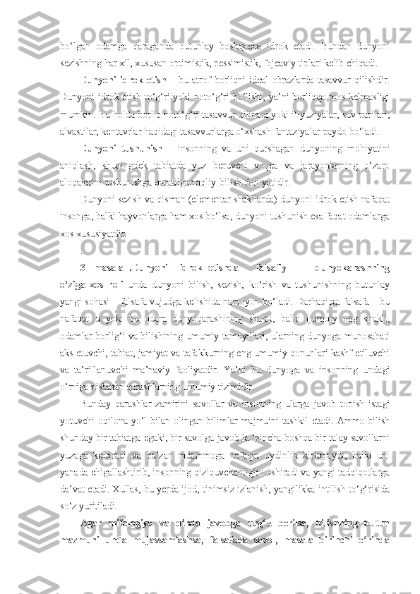 bo‘lgan   odamga   qaraganda   butunlay   boshqacha   idrok   etadi.   Bundan   dunyoni
sezishning har xil, xususan optimistik, pessimistik, fojeaviy tiplari kelib chiqadi. 
Dunyoni   idrok   etish   –   bu   atrof   borliqni   ideal   obrazlarda   tasavvur   qilishdir.
Dunyoni  idrok etish  to‘g‘ri  yoki  noto‘g‘ri  bo‘lishi,  ya’ni  borliqqa mos kelmasligi
mumkin. Bu holda borliq noto‘g‘ri tasavvur qilinadi yoki illyuziyalar, suv parilari,
alvastilar, kentavrlar haqidagi tasavvurlarga o‘xshash fantaziyalar paydo bo‘ladi. 
Dunyoni   tushunish   –   insonning   va   uni   qurshagan   dunyoning   mohiyatini
aniqlash,   shuningdek   tabiatda   yuz   beruvchi   voqea   va   jarayonlarning   o‘zaro
aloqalarini tushunishga qaratilgan aqliy-bilish faoliyatidir. 
Dunyoni sezish va qisman (elementar shakllarda) dunyoni idrok etish nafaqat
insonga, balki hayvonlarga ham xos bo‘lsa, dunyoni tushunish esa faqat odamlarga
xos xususiyatdir. 
.
3-   masala   .Dunyoni     idrok   etishda       falsafiy           dunyokarashning
o‘ziga   xos   roli   unda   dunyoni   bilish,   sezish,   ko‘rish   va   tushunishning   butunlay
yangi sohasi – falsafa   vujudga kelishida namoyon bo‘ladi. Darhaqiqat falsafa – bu
nafaqat   u   yoki   bu   odam   dunyoqarashining   shakli,   balki   ijtimoiy   ong   shakli,
odamlar borlig‘i va bilishining umumiy tamoyillari, ularning dunyoga munosabati
aks etuvchi, tabiat, jamiyat va tafakkurning eng umumiy qonunlari kashf etiluvchi
va   ta’riflanuvchi   ma’naviy   faoliyatdir.   Ya’ni   bu   dunyoga   va   insonning   undagi
o‘rniga nisbatan qarashlarning umumiy tizimidir. 
Bunday   qarashlar   zamirini   savollar   va   insonning   ularga   javob   topish   istagi
yotuvchi oqilona yo‘l  bilan olingan bilimlar majmuini  tashkil  etadi. Ammo bilish
shunday bir tabiatga egaki, bir savolga javob ko‘pincha boshqa bir talay savollarni
yuzaga   keltiradi   va   ba’zan   muammoga   nafaqat   oydinlik   kiritmaydi,   balki   uni
yanada chigallashtirib, insonning qiziquvchanligini oshiradi va yangi tadqiqotlarga
da’vat etadi. Xullas, bu yerda ijod, tinimsiz izlanish, yangilikka intilish to‘g‘risida
so‘z yuritiladi. 
Agar   mifologiya   va   dinda   javobga   urg‘u   berilsa,   bilishning   butun
mazmuni   unda   mujassamlashsa,   falsafada   savol,   masala   birinchi   o‘rinda 