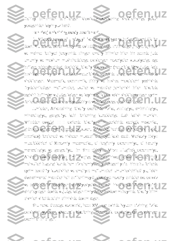 Galiley   tomonidan   ta’riflangan   klassik   mexanikaning   shakllanishiga   yakun
yasaganidan keyin yuz berdi.
Fan rivojlanishining asosiy bosqichlari.
 1. Miloddan avvalgi I ming yillikdan XVI asrgacha  bo‘lgan  davrni ilk fan
davri. Bu davrda asrlar  mobaynida avloddan-avlodga o‘tib kelgan, hayot tajribasi
va   mehnat   faoliyati   jarayonida   olingan   amaliy   bilimlar   bilan   bir   qatorda   juda
umumiy   va   mavhum   mushohadalarga   asoslangan   nazariyalar   xususiyatiga   ega
bo‘lgan   tabiat   haqidagi   dastlabki   falsafiy   tasavvurlar   (naturfalsafa)   vujudga   kela
boshlagan.  Ilmiy  bilim  kurtaklari   naturfalsafa  doirasida  uning elementlari   sifatida
shakllangan.   Matematik,   astronomik,   tibbiy   va   boshqa   masalalarni   yechishda
foydalaniladigan   ma’lumotlar,   usullar   va   metodlar   jamlanishi   bilan   falsafada
tegishli bo‘limlar vujudga kelgan va keyinchalik asta-sekin shakllanayotgan ayrim
fanlar: matematika, astronomiya, tibbiyot va hokazolarga ajralib chiqgan. 
Jumladan,   Aristotelning   falsafiy   asarlarida   fizika,   zoologiya,   embriologiya,
mineralogiya,   geografiya   kabi   fanlarning   kurtaklariga   duch   kelish   mumkin.
Miloddan   avvalgi   III-II   asrlarda   falsafiy   bilim   tarkibida   statistik   mexanika,
gidrostatika,   geometrik   optika   (xususan,   ko‘zgular   haqidagi   alohida   fan   –   «ka-
toptrika»)   farqlanadi   va   nisbatan   mustaqil   ahamiyat   kasb   etadi.   Markaziy   Osiyo
mutafakkirlari   al-Xorazmiy   matematika,   al-Farg‘oniy   astranomiya,   al-Beruniy
meneralogiya   va   geografiya,   Ibn   Sino   tibbiyot,   Mirzo   Ulug‘bek   astranomiya,
Alisher   Navoiy   adabiyot   ilmi   rivojiga   munosib   hissa   qo‘shdi   va   ular   ijodi
mahsullari bugungi kunda ham o‘z ahamiyatini yo‘qotgani yo‘q. Biroq bu fanlarda
ayrim   tasodifiy   kuzatishlar   va   amaliyot   ma’lumotlari   umumlashtiriladi-yu,   lekin
eksperimental metodlar hali qo‘llanilmaydi, aksariyat nazariy qoidalar esa asossiz
va   tekshirib   bo‘lmaydigan   spekulyasiyalar   mahsuli   hisoblanadi.   Ammo   ko‘rib
chiqilayotgan davrda vujudga kelgan ilmiy fanlar bu davr mobaynida falsafiy bilim
qismlari sifatida talqin qilinishda davom etgan. 
Shu narsa diqqatga sazovorki, hatto XVII asr oxirida Nyuton o‘zining fizika
asoslarini   yaratgan   «Natural   falsafaning   matematik   asoslari»   deb   nomlangan
asarini e’lon qilgan. 