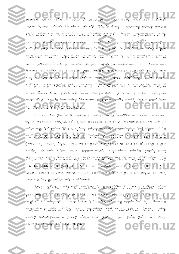 sabablari   va   sharoitlarini   tushunish   uchun   gapni   inson   dunyoqarashidan   boshlash
lozim.   Nima   uchun?   Shuning   uchunki,   falsafa   dunyoqarashning   asosiy   tarixiy
shakllaridan biri hisoblanadi. Falsafa haqida gapirish – inson dunyoqarashi, uning
oqilona   fikrlash   qobiliyati   haqida,   binobarin,   uning   mohiyati   va   Yerda   paydo
bo‘lish   tarixi   haqida   gapirish   demakdir.   Bu   yerda   biz   hali   kam   o‘rganilgan
murakkab   muammolarga   duch   kelamiz,   zero   insonning   kelib   chiqishi   odamlar
doim   javobini   topishga   harakat   qilgan   buyuk   jumboqlardan   biri   hisoblanadi.
Ammo   bilimning   bu   sohasida   yechilmagan   muammolar   bugungi   kunda   ham
bisyor.   Xususan,   inson   nima   uchun,   qaerdan,   qaysi   sabablarga   ko‘ra   paydo
bo‘lgan,   degan   savolga   aniq,   umumiy   e’tirof   etilgan   javob   hanuzgacha   mavjud
emas.   Xuddi   shuningdek,   aql   faqat   insonga   xosmi   yoki   uning   inson   borlig‘ida
mavjudligi   obektiv   borliqning   bir   parchasi,   ayrim   hodisasimi?,   degan   savol   ham
hali o‘z javobini topganicha yo‘q. 
Biroq,   insoniyat   tarixi   haqidagi   hozirgi   ilmiy   tasavvurlar   nuqtai   nazaridan
ayrim masalalar mavjud bo‘lib, ular xususida olimlar va mutaxassislar ma’lum bir
to‘xtamga kelganlar. Xususan, boy tarixiy material, arxeologiya fani olgan daliliy
ma’lumotlari,   shuningdek   boshqa   fanlarning   metodlari   bilan   olingan   natijalar
(masalan,   jinslar,   foydali   qazilmalar   yoshini   aniqlash   va   sh.k.)ni   e’tiborga   olgan
holda,   ishonch   bilan   inson   sayyoramizda   hayotning   tadrijiy   (evolyusion)
rivojlanishi mahsulidir, deb qayd etish mumkin. Hozirgacha mavjud bilimlar oddiy
mehnat   qurollarini   yasagan   insonsimon   mavjudotlarning   (lot.   homo   habilis   –
uquvli   odam)   qadimgi   manzilgohlari   taxminan   3-5   mln   yil   oldin   paydo   bo‘lgan,
degan xulosaga kelish imkonini beradi. 
Arxeologik   va   ilmiy   ma’lumotlarga   ko‘ra,   qaddini   tik   tutib   yuradigan   odam
yoshi taxminan 1,5 mln yilni tashkil etadi. Homo sapiens, ya’ni aqlli odamlar tipi
atigi   40-60   ming   yil   oldin   vujudga   keldi.   Insonda   ong   paydo   bo‘lib,   u   ijtimoiy
mavjudot   sifatida   uzil-kesil   shakllanganidan   beri,   mutaxassislar   fikricha,   uning
asosiy   xususiyatlarida   jiddiy   o‘zgarishlar   yuz   bergani   yo‘q,   ya’ni   u   hozirgi
odamlardan deyarli farq qilmaydi.  