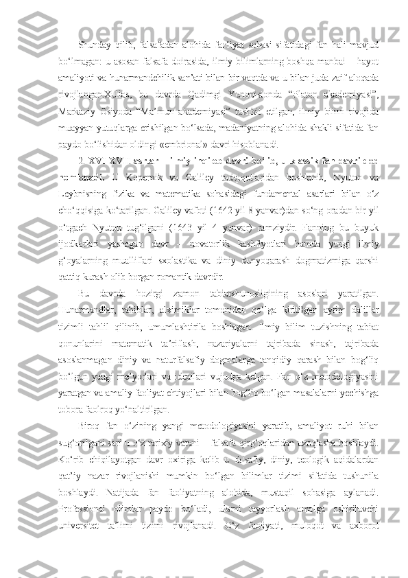 Shunday   qilib,   falsafadan   alohida   faoliyat   sohasi   sifatidagi   fan   hali   mavjud
bo‘lmagan:   u asosan  falsafa  doirasida,   ilmiy  bilimlarning  boshqa  manbai  –  hayot
amaliyoti va hunarmandchilik san’ati bilan bir vaqtda va u bilan juda zaif aloqada
rivojlangan.Xullas,   bu   davrda   Qadimgi   Yunonistonda   “Platon   akademiyasi”,
Markaziy   Osiyoda   “Ma’mun   akademiyasi”   tashkil   etilgan,   ilmiy   bilim   rivojida
muayyan yutuqlarga erishilgan bo‘lsada, madaniyatning alohida shakli sifatida fan
paydo bo‘lishidan oldingi «embrional» davri hisoblanadi. 
2.   XVI-XVII   asrlar   –   ilmiy  inqilob   davri   bo‘lib,  u klassik  fan davri   deb
nomlanadi .   U   Kopernik   va   Galiley   tadqiqotlaridan   boshlanib,   Nyuton   va
Leybnisning   fizika   va   matematika   sohasidagi   fundamental   asarlari   bilan   o‘z
cho‘qqisiga ko‘tarilgan. Galiley vafoti (1642 yil 8 yanvar)dan so‘ng oradan bir yil
o‘tgach   Nyuton   tug‘ilgani   (1643   yil   4   yanvar)   ramziydir.   Fanning   bu   buyuk
ijodkorlari   yashagan   davr   –   novatorlik   kashfiyotlari   hamda   yangi   ilmiy
g‘oyalarning   mualliflari   sxolastika   va   diniy   dunyoqarash   dogmatizmiga   qarshi
qattiq kurash olib borgan romantik davrdir. 
Bu   davrda   hozirgi   zamon   tabiatshunosligining   asoslari   yaratilgan.
Hunarmandlar,   tabiblar,   alximiklar   tomonidan   qo‘lga   kiritilgan   ayrim   dalillar
tizimli   tahlil   qilinib,   umumlashtirila   boshlagan.   Ilmiy   bilim   tuzishning   tabiat
qonunlarini   matematik   ta’riflash,   nazariyalarni   tajribada   sinash,   tajribada
asoslanmagan   diniy   va   naturfalsafiy   dogmalarga   tanqidiy   qarash   bilan   bog‘liq
bo‘lgan   yangi   me’yorlari   va   ideallari   vujudga   kelgan.   Fan   o‘z   metodologiyasini
yaratgan va amaliy faoliyat ehtiyojlari bilan bog‘liq bo‘lgan masalalarni yechishga
tobora faolroq yo‘naltirilgan. 
Biroq   fan   o‘zining   yangi   metodologiyasini   yaratib,   amaliyot   ruhi   bilan
sug‘orilgani sari u o‘z tarixiy vatani – falsafa qirg‘oqlaridan uzoqlasha boshlaydi.
Ko‘rib   chiqilayotgan   davr   oxiriga   kelib   u   falsafiy,   diniy,   teologik   aqidalardan
qat’iy   nazar   rivojlanishi   mumkin   bo‘lgan   bilimlar   tizimi   sifatida   tushunila
boshlaydi.   Natijada   fan   faoliyatning   alohida,   mustaqil   sohasiga   aylanadi.
Professional   olimlar   paydo   bo‘ladi,   ularni   tayyorlash   amalga   oshiriluvchi
universitet   ta’limi   tizimi   rivojlanadi.   O‘z   faoliyat i ,   muloqot   va   axborot 