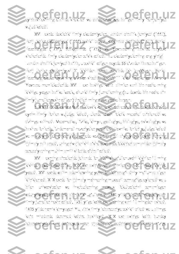 ayirboshlash ning   alohida   shakllari   va   qoidalariga   ega   bo‘lgan   ilmiy   hamjamiyat
vujud keladi. 
XVII   asrda   dastlabki   ilmiy   akademiyalar:   London   qirollik   jamiyati   (1660),
Parij  Fanlar  akademiyasi  (1666)  tashkil  topadi. Keyinroq Berlinda (1700), Sankt-
Peterburgda   (1724),   Stokgolmda   (1739)   va   Yevropaning   boshqa   poytaxt
shaharlarida   ilmiy   akademiyalar   ta’sis   etiladi.   Bu   akademiyalarning   eng   yirigi   -
London qirollik jamiyati b o‘ lib ,  u  tashkil   etilgan  paytda 55 a’zodan iborat bo‘lgan.
Parij   Fanlar   akademiyasi   21   kishidan   iborat   tarkibda   ish   boshlagan.   Sankt-
Peterburg   akademiyasining   a’zolar   shtatida   dastlab   11   kishi   belgilangan.   Ammo
Yevropa   mamlakatlarida   XVIII   asr   boshiga   kelib   olimlar   soni   bir   necha   ming
kishiga   yetgan   bo‘lsa   kerak,   chunki   ilmiy   jurnallarning   (bu   davrda   bir   necha   o‘n
ilmiy jurnallar nashr etilgan) tirajlari ming nusxagacha borgan. 
3.  XVIII-XIX asrlar  fani  noklassik fan davri deb ataladi. Bu davrda ko‘plab
ayrim   ilmiy   fanlar   vujudga   keladi,   ularda   ulkan   faktik   material   to‘planadi   va
tizimga solinadi.   Matematika,  fizika, kimyo, geologiya, biologiya, psixologiya  va
boshqa fanlarda fundamental nazariyalar yaratiladi. Texnika fanlari vujudga keladi
va   moddiy   ishlab   chiqarishda   yanada   sezilarliroq   rol   o‘ynay   boshlaydi.   Fanning
ijtimoiy roli ortadi, uning rivojlanishi o‘sha davr mutafakkirlari tomonidan ijtimoiy
taraqqiyotning muhim omili sifatida e’tirof etiladi. 
XVIII asrning o‘rtalarida jahonda fan bilan shug‘ullanuvchi kishilar 10 ming
kishidan   oshmagan   bo‘lsa,   XIX   asr   oxiriga   kelib   olimlar   soni   100   ming   kishiga
yetadi.  XVI   asrda  «olim   odamlar»ning  yarmidan  ko‘prog‘i   diniy  ma’lumot  olgan
kliriklar edi. XIX asrda fan ijtimoiy mehnatning mustaqil tarmog‘iga aylanadi va u
bilan   universitetlar   va   institutlarning   maxsus   fakultetlarini   tamomlagan
«dunyoviy» professional  olimlar  shug‘ullanadi. 1850 yilda jahonda mingga yaqin
ilmiy jurnallar nashr etiladi, 1950 yilga kelib esa ularning soni 10 mingdan oshadi.
1825 yilda nemis kimyogari Yu.Libix ilmiy laboratoriya tashkil qiladi va u olimga
ko‘p   miqdorda   daromad   keltira   boshlaydi.   XIX   asr   oxiriga   kelib   bunday
laboratoriyalar   soni   ko‘payadi.   Fan   tijoratchilar,   tadbirkorlar   e’tiborini   o‘ziga 