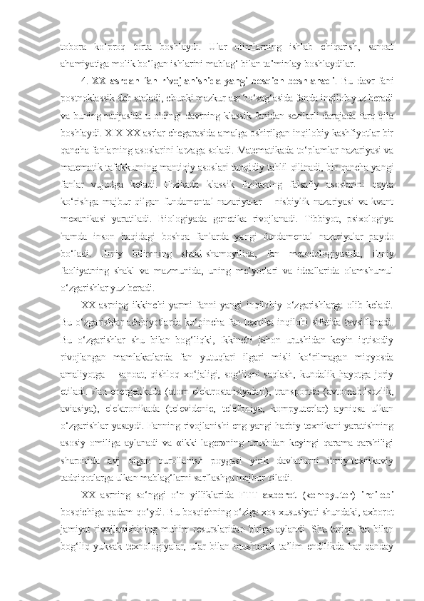 tobora   ko‘proq   torta   boshlaydi.   Ular   olimlarning   ishlab   chiqarish,   sanoat
ahamiyatiga molik bo‘lgan ishlarini mablag‘ bilan ta’minlay boshlaydilar. 
4.   XX   asrdan   fan   rivojlanishida   yangi   bosqich   boshlanadi .   Bu   davr   fani
post no klassik   deb ataladi, chunki mazkur asr bo‘sag‘asida fanda inqilob yuz beradi
va buning natijasida u oldingi davrning klassik fanidan sezilarli darajada farq qila
boshlaydi. XIX-XX asrlar chegarasida amalga oshirilgan inqilobiy kashfiyotlar bir
qancha fanlarning asoslarini larzaga soladi. Matematikada to‘plamlar nazariyasi va
matematik tafakkurning mantiqiy asoslari tanqidiy tahlil qilinadi, bir qancha yangi
fanlar   vujudga   keladi.   Fizikada   klassik   fizikaning   falsafiy   asoslarini   qayta
ko‘rishga   majbur   qilgan   fundamental   nazariyalar   –   nisbiylik   nazariyasi   va   kvant
mexanikasi   yaratiladi.   Biologiyada   genetika   rivojlanadi.   Tibbiyot,   psixologiya
hamda   inson   haqidagi   boshqa   fanlarda   yangi   fundamental   nazariyalar   paydo
bo‘ladi.   Ilmiy   bilimning   shakl-shamoyilida,   fan   metodologiyasida,   i l miy
faoliyatning   shakl   va   mazmunida,   uning   me’yorlari   va   ideallarida   olamshumul
o‘zgarishlar yuz beradi. 
XX   asrning   ikkinchi   yarmi   fanni   yangi   inqilobiy   o‘zgarishlarga   olib   keladi.
Bu  o‘zgarishlar   adabiyotlarda  ko‘pincha   fan-texnika  inqilobi   sifatida  tavsiflanadi.
Bu   o‘zgarishlar   shu   bilan   bog‘liqki,   Ikkinchi   jahon   urushidan   keyin   iqtisodiy
rivojlangan   mamlakatlarda   fan   yutuqlari   ilgari   misli   ko‘rilmagan   miqyosda
amaliyotga   –   sanoat,   qishloq   xo‘jaligi,   sog‘liqni   saqlash,   kundalik   hayotga   joriy
etiladi.   Fan   energetikada   (atom   elektrostansiyalari),   transportda   (avtomobilsozlik,
aviasiya),   elektronikada   (televidenie,   telefoniya,   kompyuterlar)   ayniqsa   ulkan
o‘zgarishlar yasaydi. Fanning rivojlanishi eng yangi harbiy texnikani yaratishning
asosiy   omiliga   aylanadi   va   «ikki   lager»ning   urushdan   keyingi   qarama-qarshiligi
sharoitida   avj   olgan   qurollanish   poygasi   yirik   davlatlarni   ilmiy-texnikaviy
tadqiqotlarga ulkan mablag‘larni sarflashga majbur qiladi.
XX   asrning   so‘nggi   o‘n   yilliklarida   FT T   axborot   (kompyuter)   inqilobi
bosqichiga qadam qo‘ydi. Bu bosqichning o‘ziga xos xususiyati shundaki, axborot
jamiyat   rivojlanishining   muhim   resurslaridan   biriga   aylandi.   Shu   tariqa   fan   bilan
bog‘liq   yuksak   texnologiyalar,   ular   bilan   mushtarak   ta’lim   endilikda   har   qanday 