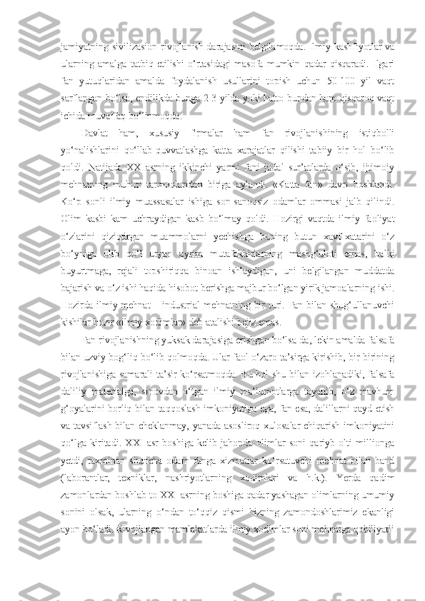jamiyatning sivilizasion rivojlanish darajasini belgilamoqda. Ilmiy kashfiyotlar va
ularning   amalga   tatbiq   etilishi   o‘rtasidagi   masofa   mumkin   qadar   qisqaradi.   Ilgari
fan   yutuqlaridan   amalda   foydalanish   usullarini   topish   uchun   50-100   yil   vaqt
sarflangan bo‘lsa, endilikda bunga 2-3 yilda yoki hatto bundan ham qisqaroq vaqt
ichida muvaffaq bo‘linmoqda. 
Davlat   ham,   xususiy   firmalar   ham   fan   rivojlanishining   istiqbolli
yo‘nalishlarini   qo‘llab-quvvatlashga   katta   xarajatlar   qilishi   tabiiy   bir   hol   bo‘lib
qoldi.   Natijada   XX   asrning   ikkinchi   yarmi   fani   jadal   sur’atlarda   o‘sib,   ijtimoiy
mehnatning   muhim   tarmoqlaridan   biriga   aylandi.   «Katta   fan»   davri   boshlandi.
Ko‘p   sonli   ilmiy   muassasalar   ishiga   son-sanoqsiz   odamlar   ommasi   jalb   qilindi.
Olim   kasbi   kam   uchraydigan   kasb   bo‘lmay   qoldi.   Hozirgi   vaqtda   ilmiy   faoliyat
o‘zlarini   qiziqtirgan   muammolarni   yechishga   buning   butun   xavf-xatarini   o‘z
bo‘yniga   olib   qo‘l   urgan   ayrim   mutafakkirlarning   mashg‘uloti   emas,   balki
buyurtmaga,   rejali   topshiriqqa   binoan   ishlaydigan,   uni   belgilangan   muddatda
bajarish va o‘z ishi haqida hisobot berishga majbur bo‘lgan yirik jamoalarning ishi.
Hozirda ilmiy mehnat  – industrial  mehnatning bir  turi. Fan bilan shug‘ullanuvchi
kishilar hozir «ilmiy xodimlar» deb atalishi bejiz emas. 
Fan rivojlanishning yuksak darajasiga erishgan bo‘lsa-da, lekin amalda falsafa
bilan uzviy bog‘liq bo‘lib qolmoqda. Ular faol o‘zaro ta’sirga kirishib, bir-birining
rivojlanishiga samarali ta’sir ko‘rsatmoqda. Bu hol shu bilan izohlanadiki, falsafa
daliliy   materialga,   sinovdan   o‘tgan   ilmiy   ma’lumotlarga   tayanib,   o‘z   mavhum
g‘oyalarini borliq bilan taqqoslash imkoniyatiga ega, fan esa, dalillarni qayd etish
va tavsiflash bilan cheklanmay, yanada asosliroq xulosalar chiqarish imkoniyatini
qo‘lga   kiritadi.   XXI   asr   boshiga   kelib   jahonda   olimlar   soni   qariyb   olti   millionga
yetdi,   taxminan   shuncha   odam   fanga   xizmatlar   ko‘rsatuvchi   mehnat   bilan   band
(laborantlar,   texniklar,   nashriyotlarning   xodimlari   va   h.k.).   Yerda   qadim
zamonlardan boshlab to XXI asrning boshiga qadar yashagan olimlarning umumiy
sonini   olsak,   ularning   o‘ndan   to‘qqiz   qismi   bizning   zamondoshlarimiz   ekanligi
ayon bo‘ladi. Rivojlangan mamlakatlarda ilmiy xodimlar soni mehnatga qobiliyatli 