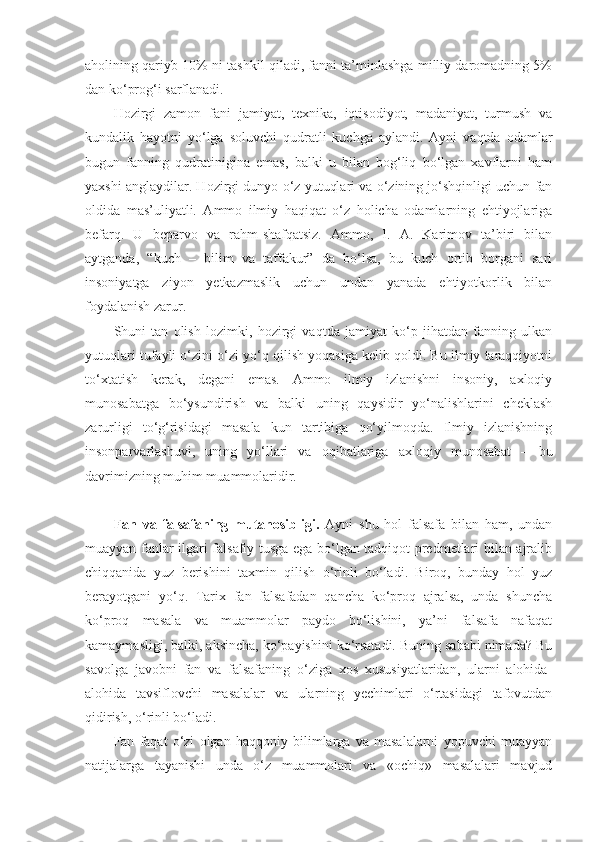 aholining qariyb 10% ni tashkil qiladi, fanni ta’minlashga milliy daromadning 5%
dan ko‘prog‘i sarflanadi. 
Hozirgi   zamon   fani   jamiyat,   texnika,   iqtisodiyot,   madaniyat,   turmush   va
kundalik   hayotni   yo‘lga   soluvchi   qudratli   kuchga   aylandi.   Ayni   vaqtda   odamlar
bugun   fanning   qudratinigina   emas,   balki   u   bilan   bog‘liq   bo‘lgan   xavflarni   ham
yaxshi anglaydilar. Hozirgi dunyo o‘z yutuqlari va o‘zining jo‘shqinligi uchun fan
oldida   mas’uliyatli.   Ammo   ilmiy   haqiqat   o‘z   holicha   odamlarning   ehtiyojlariga
befarq.   U   beparvo   va   rahm-shafqatsiz.   Ammo,   I.   A.   Karimov   ta’biri   bilan
aytganda,   “kuch   –   bilim   va   taffakur”   da   bo‘lsa,   bu   kuch   ortib   borgani   sari
insoniyatga   ziyon   yetkazmaslik   uchun   undan   yanada   ehtiyotkorlik   bilan
foydalanish zarur.
Shuni   tan   olish   lozimki,   hozirgi   vaqtda   jamiyat   ko‘p   jihatdan   fanning   ulkan
yutuqlari tufayli o‘zini o‘zi yo‘q qilish yoqasiga kelib qoldi. Bu ilmiy taraqqiyotni
to‘xtatish   kerak,   degani   emas.   Ammo   ilmiy   izlanishni   insoniy,   axloqiy
munosabatga   bo‘ysundirish   va   balki   uning   qaysidir   yo‘nalishlarini   cheklash
zarurligi   to‘g‘risidagi   masala   kun   tartibiga   qo‘yilmoqda.   Ilmiy   izlanishning
insonparvarlashuvi,   uning   yo‘llari   va   oqibatlariga   axloqiy   munosabat   –   bu
davrimizning muhim muammolaridir.
Fan   va   falsafaning   mutanosibligi.   Ayni   shu   hol   falsafa   bilan   ham,   undan
muayyan fanlar ilgari falsafiy tusga ega bo‘lgan tadqiqot predmetlari bilan ajralib
chiqqanida   yuz   berishini   taxmin   qilish   o‘rinli   bo‘ladi.   Biroq,   bunday   hol   yuz
berayotgani   yo‘q.   Tarix   fan   falsafadan   qancha   ko‘proq   ajralsa,   unda   shuncha
ko‘proq   masala   va   muammolar   paydo   bo‘lishini,   ya’ni   falsafa   nafaqat
kamaymasligi, balki, aksincha, ko‘payishini ko‘rsatadi. Buning sababi nimada? Bu
savolga   javobni   fan   va   falsafaning   o‘ziga   xos   xususiyatlaridan,   ularni   alohida-
alohida   tavsiflovchi   masalalar   va   ularning   yechimlari   o‘rtasidagi   tafovutdan
qidirish, o‘rinli bo‘ladi. 
Fan   faqat   o‘zi   olgan   haqqoniy   bilimlarga   va   masalalarni   yopuvchi   muayyan
natijalarga   tayanishi   unda   o‘z   muammolari   va   «ochiq»   masalalari   mavjud 