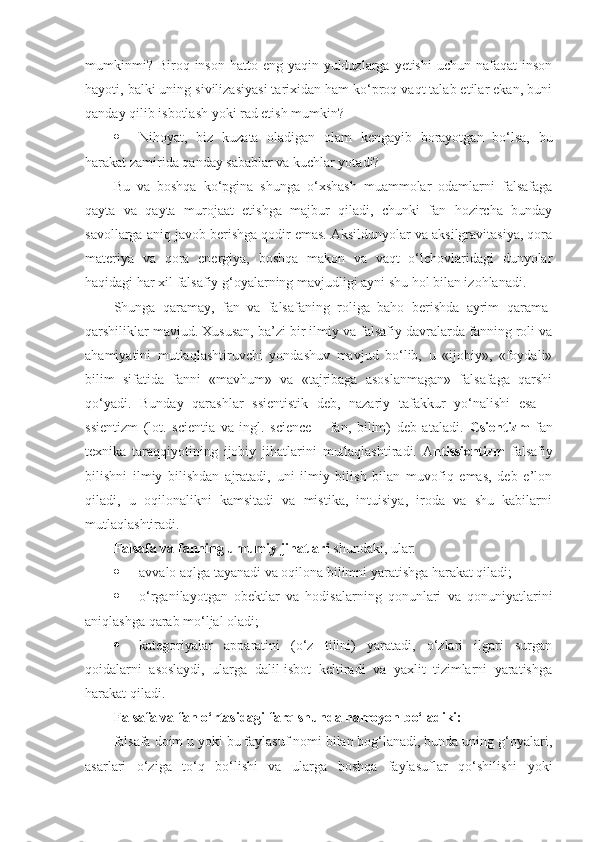 mumkin mi?   Biroq inson hatto eng yaqin yulduzlarga yetishi  uchun nafaqat  inson
hayoti, balki uning sivilizasiyasi tarixidan ham ko‘proq vaqt talab etilar ekan, buni
qanday qilib isbotlash yoki rad etish mumkin?
 Nihoyat,   biz   kuzata   oladigan   olam   kengayib   borayotgan   bo‘lsa,   bu
harakat zamirida qanday sabablar va kuchlar yotadi?
Bu   va   boshqa   ko‘pgina   shunga   o‘xshash   muammolar   odamlarni   falsafaga
qayta   va   qayta   murojaat   etishga   majbur   qiladi,   chunki   fan   hozircha   bunday
savollarga aniq javob berishga qodir emas. Aksildunyolar va aksilgravitasiya, qora
materiya   va   qora   energiya,   boshqa   makon   va   vaqt   o‘lchovlaridagi   dunyolar
haqidagi har xil falsafiy g‘oyalarning mavjudligi ayni shu hol bilan izohlanadi. 
Shunga   qaramay,   fan   va   falsafaning   roliga   baho   berishda   ayrim   qarama-
qarshiliklar mavjud. Xususan, ba’zi bir ilmiy va falsafiy davralarda fanning roli va
ahamiyatini   mutlaqlashtiruvchi   yondashuv   mavjud   bo‘lib,   u   «ijobiy»,   «foydali»
bilim   sifatida   fanni   «mavhum»   va   «tajribaga   asoslanmagan»   falsafaga   qarshi
qo‘yadi.   Bunday   qarashlar   ssientistik   deb,   nazariy   tafakkur   yo‘nalishi   esa   –
ssientizm   (lot.   scientia   va   ingl.   science   –   fan,   bilim)   deb   ataladi.   Csientizm   fan
texnika   taraqqiyotining   ijobiy   jihatlarini   mutlaqlashtiradi.   A ntissientizm   falsafiy
bilishni   ilmiy   bilishdan   ajratadi,   uni   ilmiy   bilish   bilan   muvofiq   emas,   deb   e’lon
qiladi,   u   oqilonalikni   kamsitadi   va   mistika,   intuisiya,   iroda   va   shu   kabilarni
mutlaqlashtiradi. 
Falsafa va fanning umumiy jihatlari  shundaki, ular:
 avvalo aqlga tayanadi va oqilona bilimni yaratishga harakat qiladi;
 o‘rganilayotgan   obektlar   va   hodisalarning   qonunlari   va   qonuniyatlarini
aniqlashga qarab mo‘ljal oladi;
 kategoriyalar   apparatini   (o‘z   tilini)   yaratadi,   o‘zlari   ilgari   surgan
qoidalarni   asoslaydi,   ularga   dalil-isbot   keltiradi   va   yaxlit   tizimlarni   yaratishga
harakat qiladi.
Falsafa va fan o‘rtasidagi farq shunda namoyon bo‘ladiki:
falsafa doim u yoki bu faylasuf nomi bilan bog‘lanadi, bunda uning g‘oyalari,
asarlari   o‘ziga   to‘q   bo‘lishi   va   ularga   boshqa   faylasuflar   qo‘shilishi   yoki 